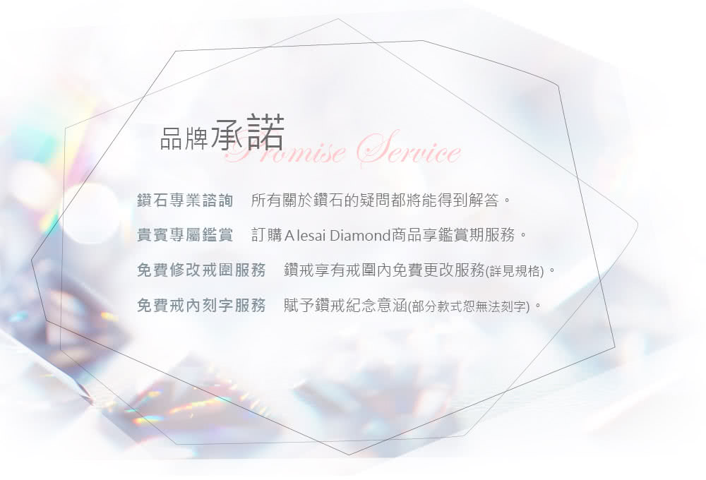 品牌承諾 鑽石專業諮詢 所有關於鑽石的疑問都將能得到解答 貴賓專屬鑑賞 訂購 Alesai Diamond商品享鑑賞期服務。 免費修改戒圍服務 鑽戒享有戒圍內免費更改服務詳見規格 免費戒刻字服務 賦予鑽戒紀念意涵部分款式恕無法刻字。 
