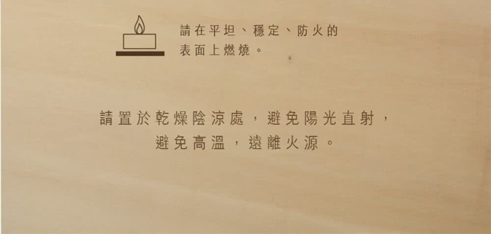 請在平坦、穩定、防火的 表面上燃燒。 請置於乾燥陰涼處,避免陽光直射, 避免高溫,遠離火源。 