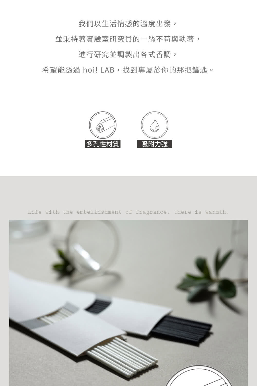 我們以生活情感的溫度出發, 並秉持著實驗室研究員的一絲不苟與執著, 進行研究並調製出各式香調, 希望能透過 hoi LAB,找到專屬於你的那把鑰匙。 多孔性材質  吸附力強 