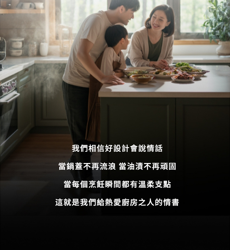 我們相信好設計會說情話 當鍋蓋不再流浪 當油漬不再頑固 當每個烹飪瞬間都有溫柔支點 這就是我們給熱愛廚房之人的情書 