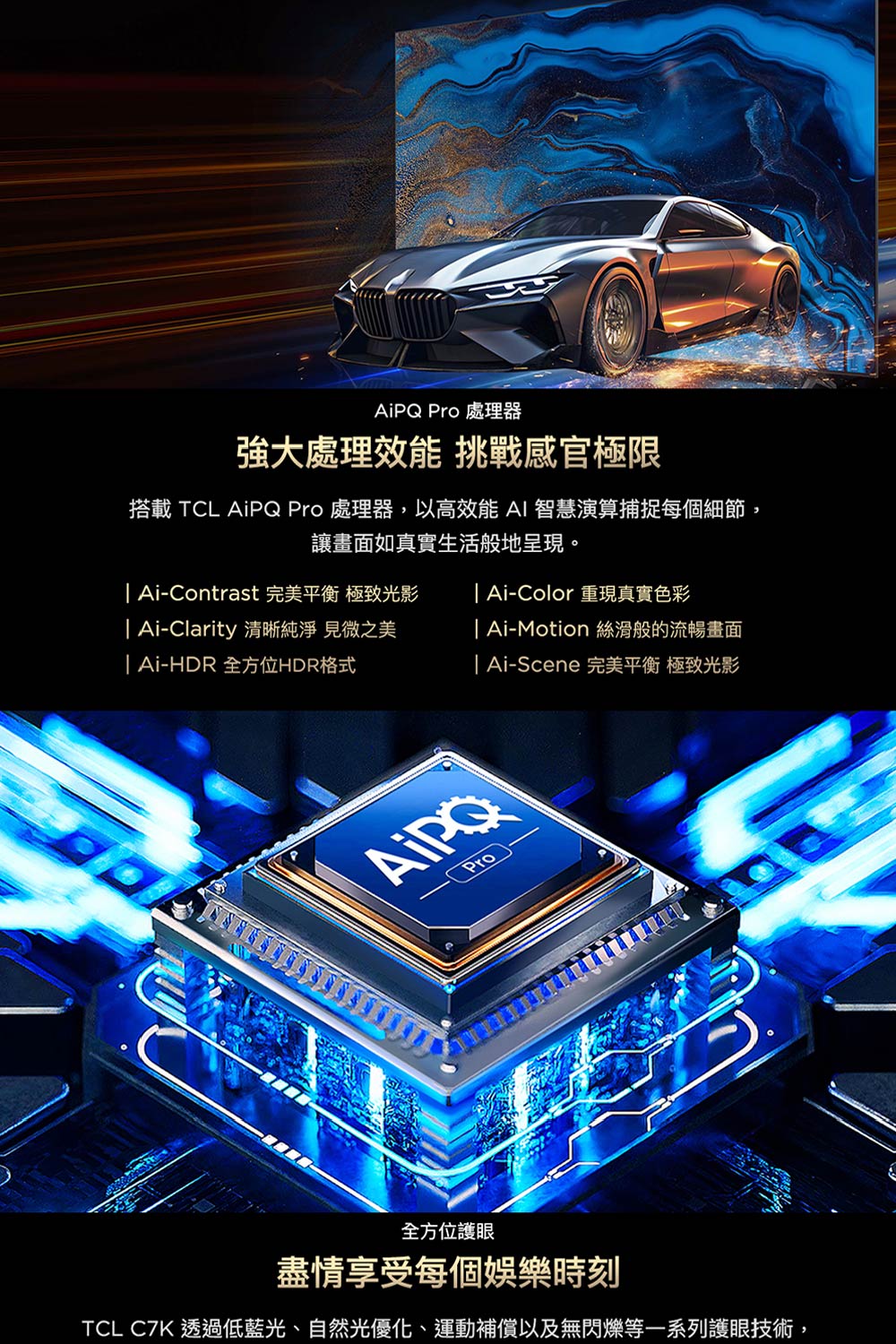 AiPQ Pro 處理器強大處理效能 挑戰感官極限搭載 TCL AiPQ Pro 處理器,以高效能 AI 智慧演算捕捉每個細節,讓畫面如真實生活般地呈現。 Ai-Contrast 完美平衡 極致光影 Ai-Color 重現真實色彩| Ai-Clarity 清晰純淨 見微之美| Ai-HDR 全方位HDR格式| Ai-Motion 絲滑般的流暢畫面| Ai-Scene 完美平衡 極致光影 Pro全方位護眼盡情享受每個娛樂時刻TCL C7K 透過低藍光、自然光優化、運動補償以及無閃爍等一系列護眼技術,