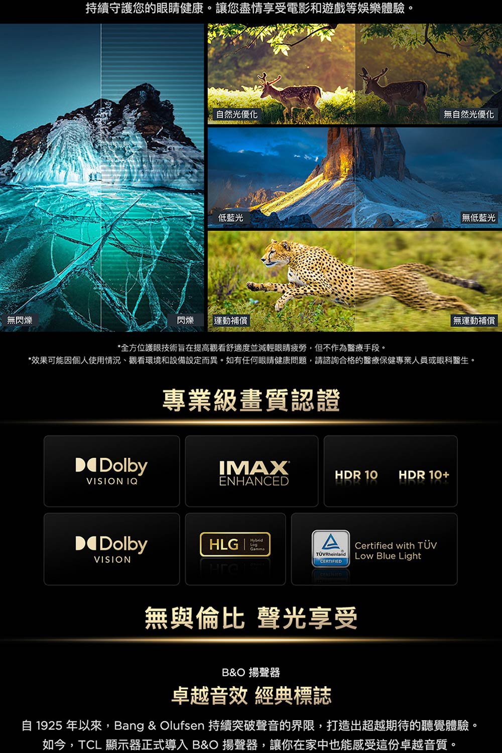 無閃爍持續守護您的眼睛健康。讓您盡情享受電影和遊戲等娛樂體驗。自然光優化無自然光優化低藍光閃爍運動補償無低藍光無運動補償*全方位護眼技術旨在提高觀看舒適度並減 輕 眼睛疲勞,但不作為醫療手段。*效果可能因個人使用情況、觀看環境和設備設定而異。如有任何眼睛健康問題,請諮詢合格的醫療保健專業人員或眼科醫生。專業級畫質認證DDolbyIMAXHDR 10HDR 10+VISION IQENHANCEDDolbyHLG |HybridAVISIONRheinlandCERTIFIEDCertified with TÜVLow Blue Light無與倫比 聲光享受B&O 揚聲器卓越音效 經典標誌自 1925 年以來,Bang & Olufsen 持續突破聲音的界限,打造出超越期待的聽覺體驗。如今,TCL 顯示器正式導入 B&O 揚聲器,讓你在家中也能感受這份卓越音質。