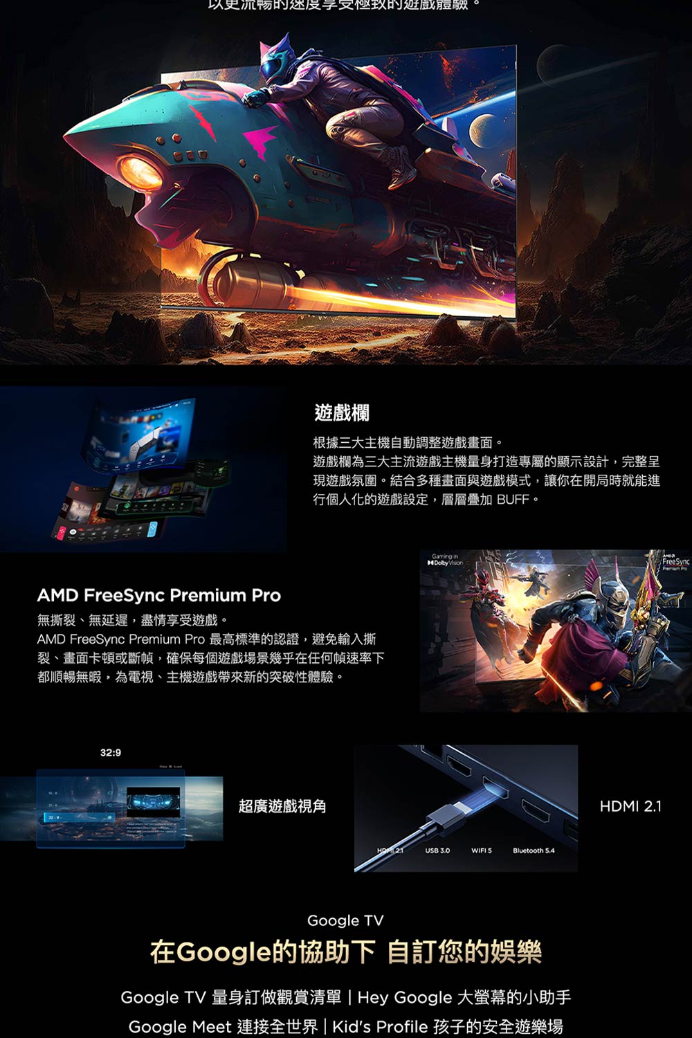 以更流暢的度享受極致的遊戲AMD FreeSync  遊戲欄根據三大主機自動調整遊戲畫面。遊戲欄為三大主流遊戲主機量身打造專屬的顯示設計,完整呈現遊戲氛圍。結合多種畫面與遊戲模式,讓你在開局時就能進行個人化的遊戲設定,層層疊加 BUFF。無撕裂、無延遲,盡情享受遊戲。AMD FreeSync Premium Pro 最高標準的認證,避免輸入撕裂、畫面卡頓或斷幀,確保每個遊戲場景幾乎在任何幀速率下都順暢無暇,為電視、主機遊戲帶來新的突破性體驗。32:9超廣遊戲視角  Vision USB 3.0WIFI Bluetooth 5.4Google TV在Google的協助下 自訂您的娛樂Google TV 量身訂做觀賞清單 | Hey Google 大螢幕的小助手Google Meet 連接全世界 | Kids Profile 孩子的安全HDMI 2.1FreeSyncPremium Pro