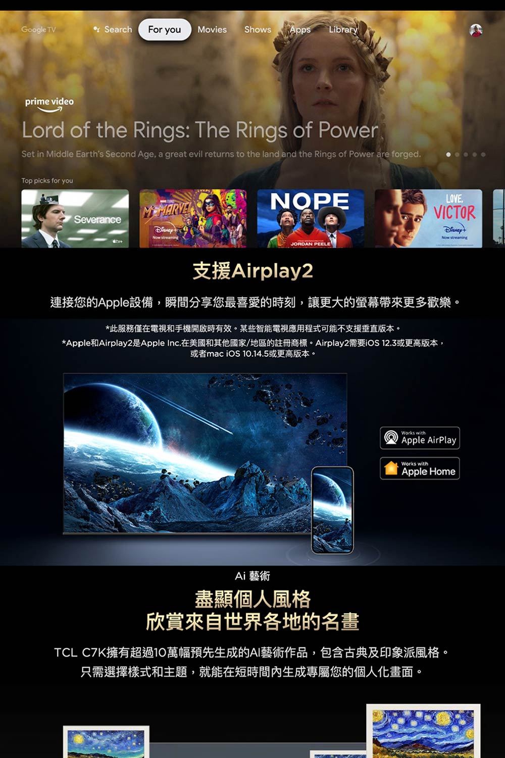Google TV Search For youMovies Shows AppsLibraryprime videoLord of the Rings: The Rings of PowerSet in Middle Earths Second Age, a great evil returns to the land and the Rings of Power are forgedTop picks for youSeveranceNow streamingNOPEJORDAN 支援Airplay2LOVE.VICTORNow streaming連接您的Apple設備,瞬間分享您最喜愛的時刻,讓更大的帶來更多歡樂。*此服務僅在電視和手機開啟時有效。某些智能電視應用程式可能不支援垂直版本。*Apple和Airplay2是Apple Inc.在美國和其他國家/地區的註冊商標。Airplay2需要iOS 12.3或更高版本,或者mac iOS 10.14.5或更高版本。Works withApple AirPlayWorks withApple HomeAi 藝術盡顯個人風格欣賞來自世界各地的名畫TCL C7K擁有超過10萬幅預先生成的AI藝術作品,包含古典及印象派風格。只需選擇樣式和主題,就能在短時間內生成專屬您的個人化畫面。