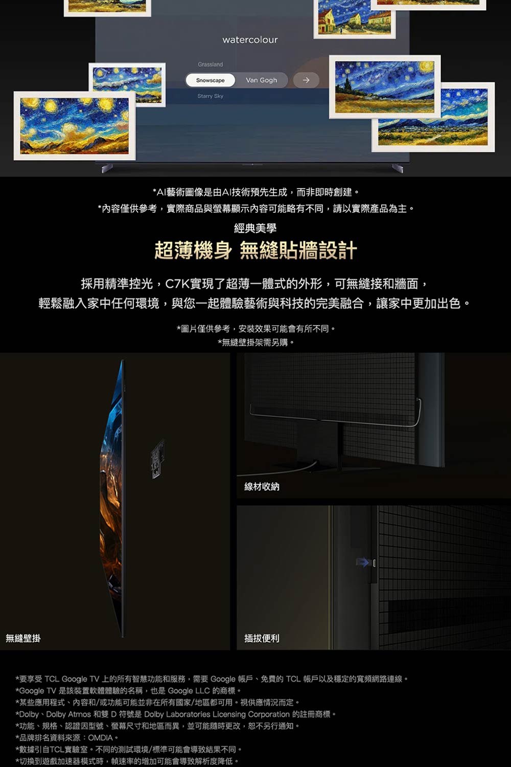 無縫壁掛GrasslandwatercolourSnowscapeVan GoghStarry Sky*AI藝術圖像是由AI技術預先生成,而非即時創建。*內容僅供參考,實際商品與螢幕顯示內容可能略有不同,請以實際產品為主。經典美學超薄機身 無縫貼牆設計採用精準控光,C7K實現了超薄一體式的外形,可無縫接和牆面,輕鬆融入家中任何環境,與您一起體驗藝術與科技的完美融合,讓家中更加出色。*圖片僅供參考,安裝效果可能會有所不同。*無縫壁掛架需另購。線材收納插拔便利*要享受 TCL Google TV 上的所有智慧功能和服務,需要 Google 帳戶、免費的 TCL 帳戶以及穩定的寬頻網路連線。*Google TV 是該裝置軟體體驗的名稱,也是 Google LLC 的商標。*某些應用程式、內容和/或功能可能並非在所有國家/地區都可用。視供應情況而定。*Dolby、Dolby Atmos 和雙 D 符號是 Dolby Laboratories Licensing Corporation 的註冊商標。*功能、規格、認證因型號、螢幕尺寸和地區而異,並可能隨時更改,恕不另行通知。*品牌排名資料來源:OMDIA。*數據引自TCL實驗室。不同的測試環境/標準可能會導致結果不同。*切換到遊戲加速器模式時,幀速率的增加可能會導致解析度降低。