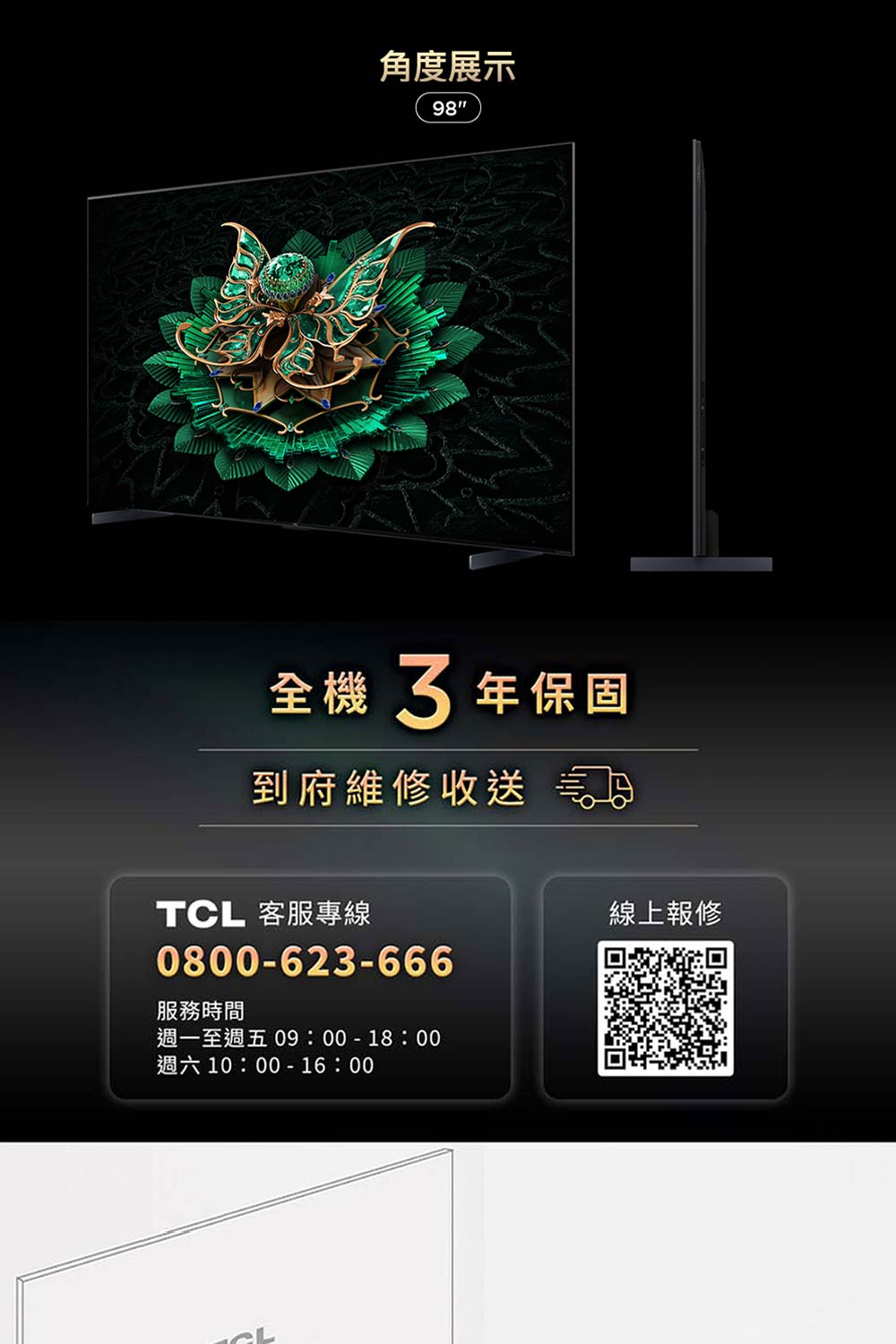 角度展示98全機3年保固到府維修收送TCL 客服專線0800-623-666服務時間週一至週五 09:00-18:00週六10:00-16:00線上報修