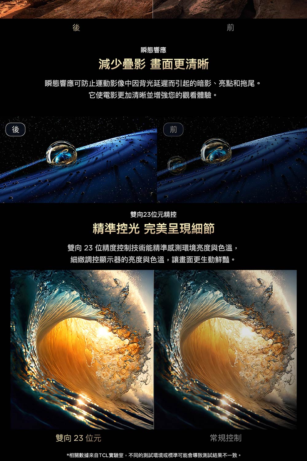 後瞬態響應減少疊影 畫面更清晰瞬態響應可防止運動影像中因背光延遲而引起的暗影、亮點和拖尾。它使電影更加清晰並增強您的觀看體驗。雙向23位元精精準控光 完美呈現細節雙向23 位精度控制技術能精準感測環境亮度與色溫,細緻調控顯示器的亮度與色溫,讓畫面更生動鮮豔。雙向 23 位元常規控制*相關數據來自TCL實驗室,不同的測試環境或標準可能會導致測試結果不一致。