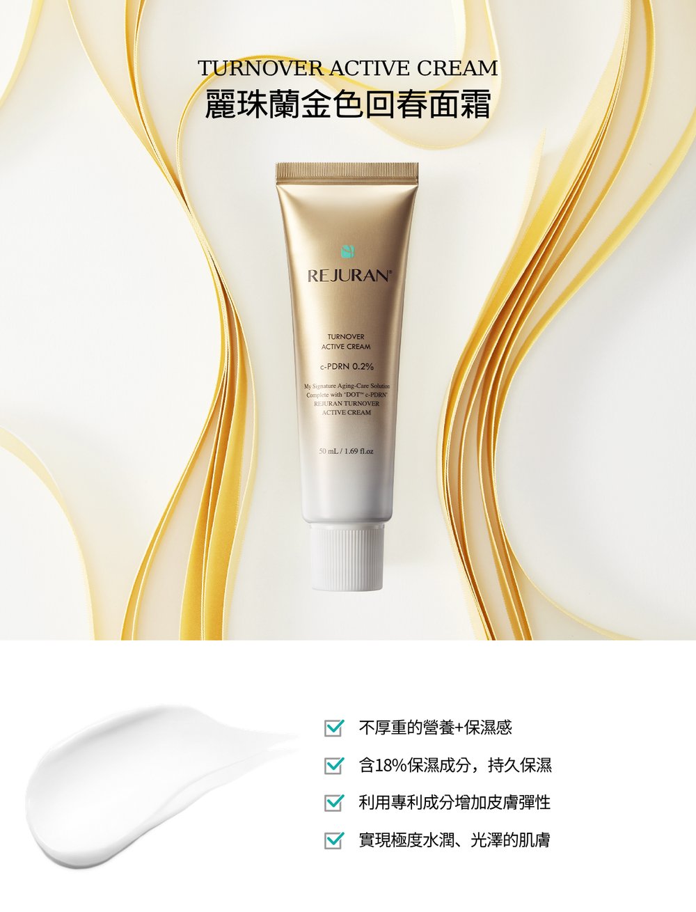TURNOVER ACTIVE CREAM麗珠蘭金色回春面霜REJURANTTURNOVERACTIVE CREAM-PDRN 0.2My Signature Aging-Care SolutionComplete with DOT -PDRNREJURAN TURNOVERACTIVE CREAM50 mL1.69 不厚重的營養+保濕感含18%保濕成分,持久保濕利用專利成分增加皮膚彈性實現極度水潤、光澤的肌膚