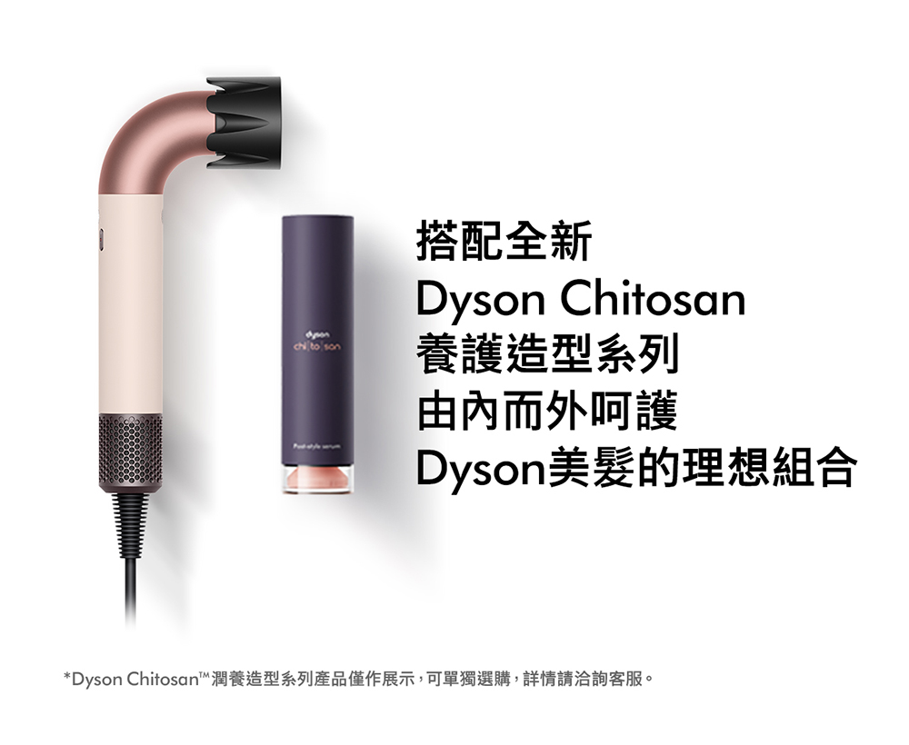 搭配全新 養護造型系列 由內而外呵護 Dyson美髮的理想組合 Dyson Chitosan潤養造型系列產品僅作展示,可單獨選購,詳情請洽詢客服。 