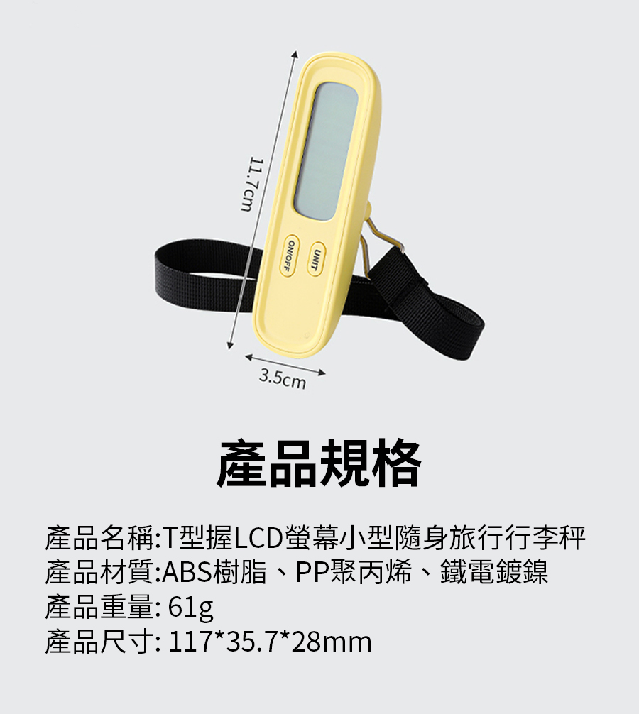 產品規格 產品名稱T型握LCD螢幕小型隨身旅行行李秤 產品材質ABS樹脂、PP聚丙烯、鐵電鍍鎳 產品重量61g 產品尺寸 11735.728mm 