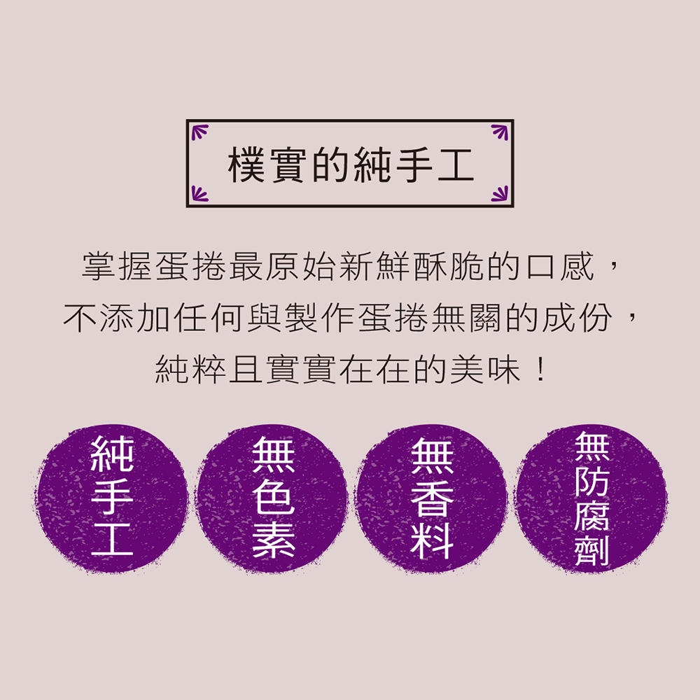樸實的純手工 掌握蛋捲最原始新鮮酥脆的口感, 不添加任何與製作蛋捲無關的成份, 純粹且實實在在的美味 
