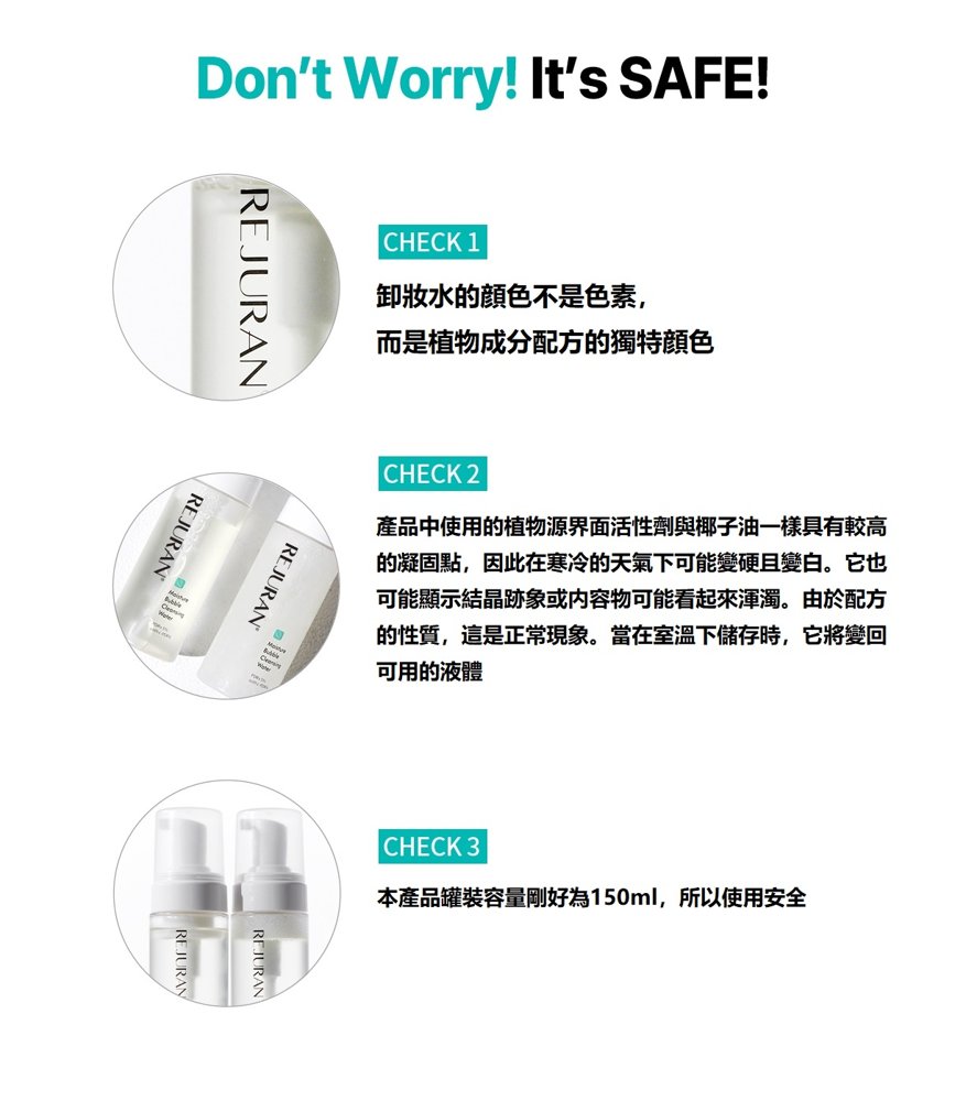 Dont Worry! Its SAFE!CHECK 1卸妝水的不是色素,而是植物成分配方的獨特顔色REJURANREJURANREJURANCHECK 2產品中使用的植物源界面活性劑與椰子油一樣具有較高的凝固點,因此在寒冷的天氣下可能變硬且變白。它也可能顯示結晶跡象或内容物可能看起來渾濁。由於配方的性質,這是正常現象。當在室溫下儲存時,它將變回可用的液體CHECK 3本產品罐裝容量剛好為150ml,所以使用安全