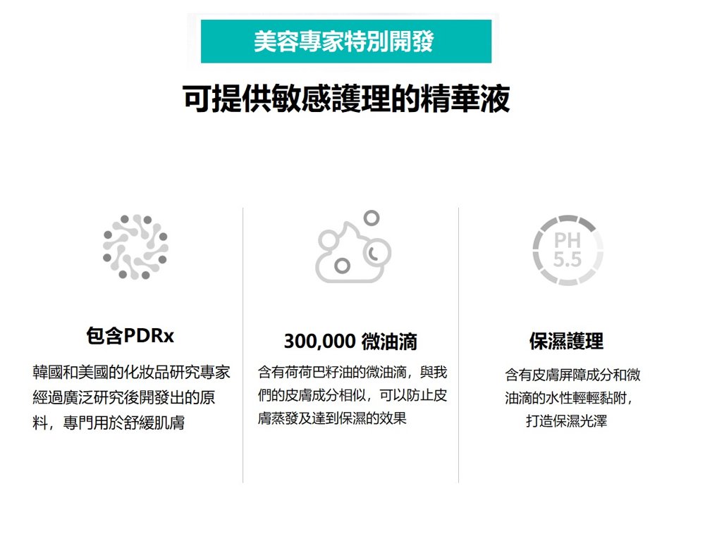 美容專家特別開發可提供敏感護理的精華液包含PDRx韓國和美國的化妝品研究專家經過廣泛研究後開發出的原料,專門用於舒緩肌膚300,000 微油滴含有荷荷巴籽油的微油滴,與我們的皮膚成分相似,可以防止皮膚蒸發及達到保濕的效果PH5.5保濕護理含有皮膚屏障成分和微油滴的水性輕輕黏附,打造保濕光澤
