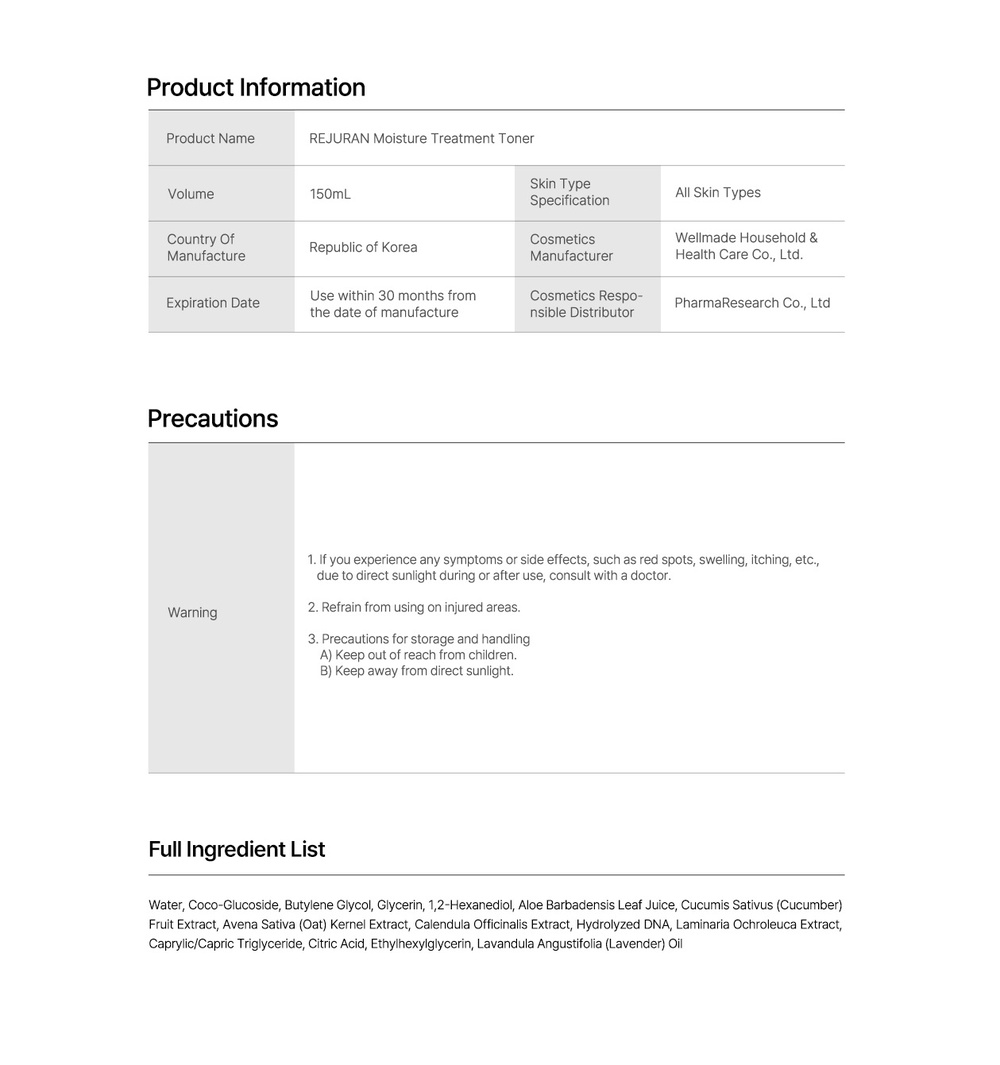 Product InformationProduct NameREJURAN Moisture Treatment TonerVolume150mLCountry ManufactureRepublic of KoreaExpiration DateUse within 30 months fromthe date of manufacturePrecautionsSkin TypeSpecificationAll Skin TypesCosmeticsManufacturerCosmetics Respo-nsible DistributorWellmade Household &Health Care Co LtdPharmaResearch Co Ltd1. If you experience any symptoms or side effects such as red spots swelling, itching, etc.,due to direct sunlight during or after use, consult with a doctor. Refrain from using on injured areas.Warning3. Precautions for storage and handlingA) Keep out of reach from children.Full Ingredient ListB) Keep away from direct sunlight.Water, Coco-Glucoside, Butylene Glycol, Glycerin, 1,2-Hexanediol, Aloe Barbadensis Leaf Juice, Cucumis Sativus (Cucumber)Fruit Extract, Avena Sativa (Oat) Kernel Extract, Calendula Officinalis Extract, Hydrolyzed DNA, Laminaria Ochroleuca Extract,Caprylic/Capric Triglyceride, Citric Acid, Ethylhexylglycerin, Lavandula Angustifolia (Lavender) Oil