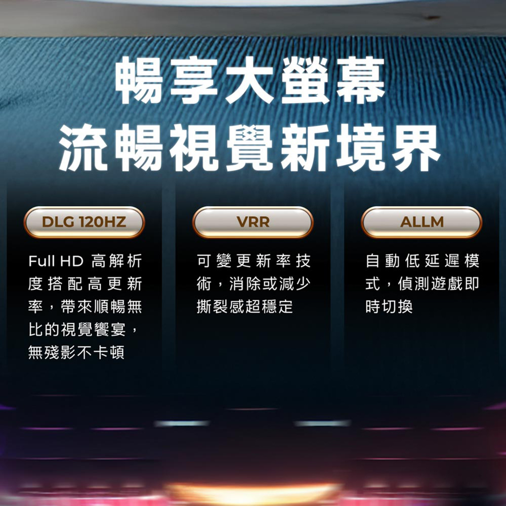 暢享大螢幕流暢視覺新境界DLG 120HZFull HD 高解析度搭配高更新率,帶來順暢無比的視覺饗宴,無殘影不卡頓VRRALLM可變更新率技術,消除或減少撕裂感超穩定自動低延遲模式,偵測遊戲即時切換