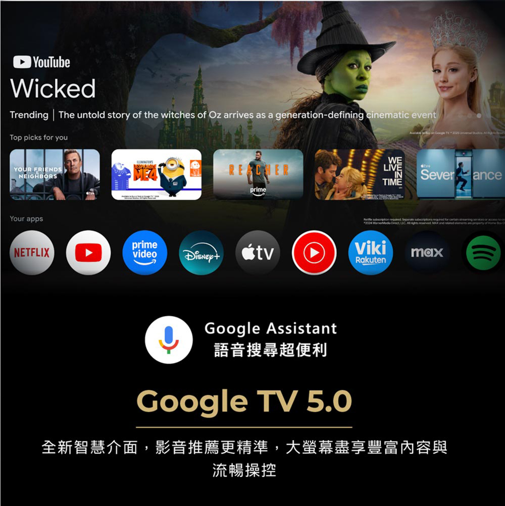 YouTubeWikedTrending The unld story of the witches of z arrives as a generati-defining cinematic eventTop picks youYOUR FRIENDSNEIGHBORSME4prime on WELIVEINSeveranceTIME for or to c of OYour appsNETFLIXprimevideotvVikiRakutenGoogle Assistant語音搜尋超便利maxGoogle TV 5.0全新智慧介面,影音推薦更精準,大螢幕盡享豐富內容與流暢操控