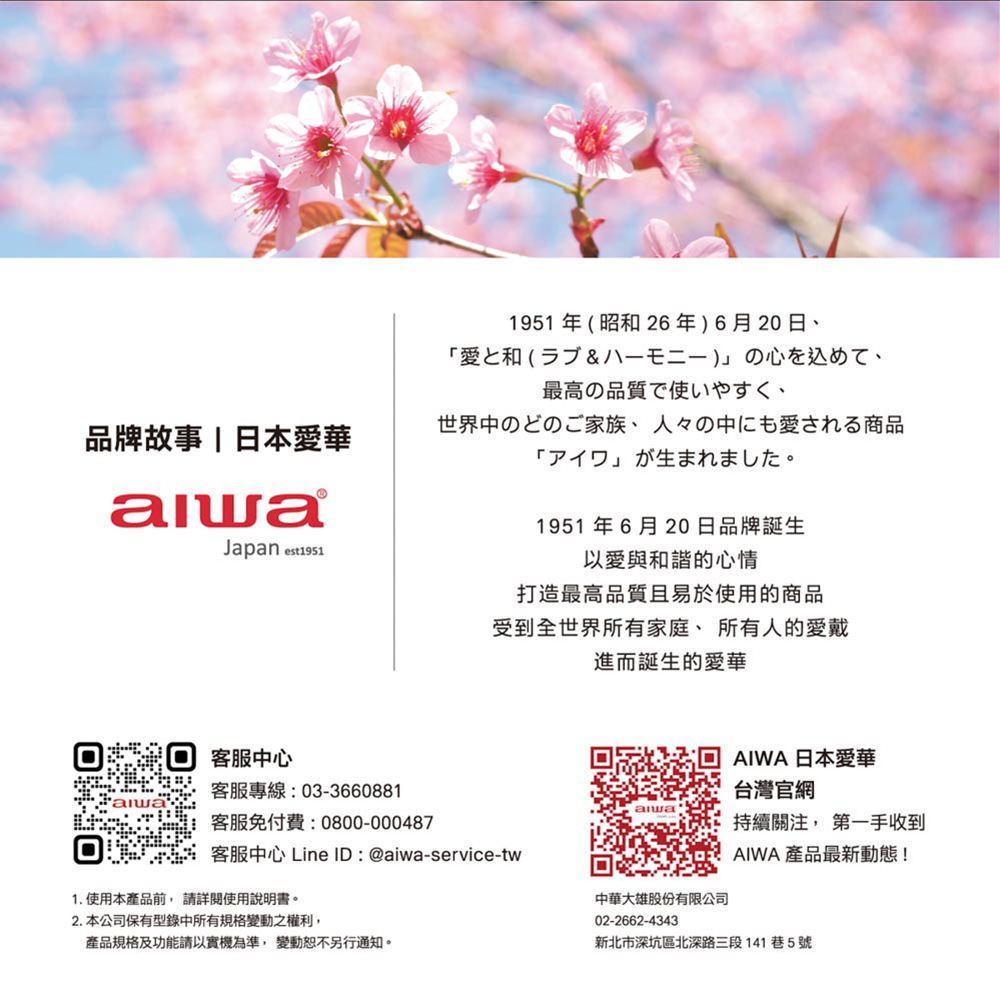 品牌故事|日本愛華Japan est191客服中客服專線:03-3660881客服免付費:0800-0004871951年昭和26年)6月20日愛和(5& 八)心、最高の品質で使いやすく、世界中のどのご家族、 人々の中にも愛される商品「」1951年6月20日品牌誕生以愛與和諧的心情打造最高品質且易於使用的商品受到全世界所有家庭、所有人的愛戴進而誕生的愛華客服中心 Line ID:@aiwa-service-tw1. 使用本產品前詳閱使用說明書。2. 本公司保有型錄中所有規格變動之權利,產品規格及功能請以實機為準,變動恕不另行通知。AIWA 日本愛華台灣官網持續關注, 第一手收到AIWA 產品最新動態!中華大雄股份有限公司02-2662-4343新北市深坑區北深路三段141巷5號