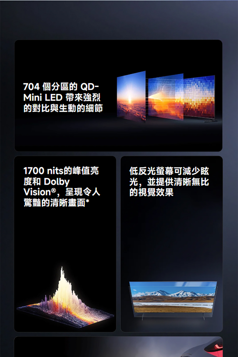 704 個分區的QD-Mini LED 強烈的對比與生動的細節1700 nits的峰值亮度和 DolbyVision®,呈現令人驚豔的清晰畫面*低反光螢幕可減少眩光,並提供清晰無比的視覺效果