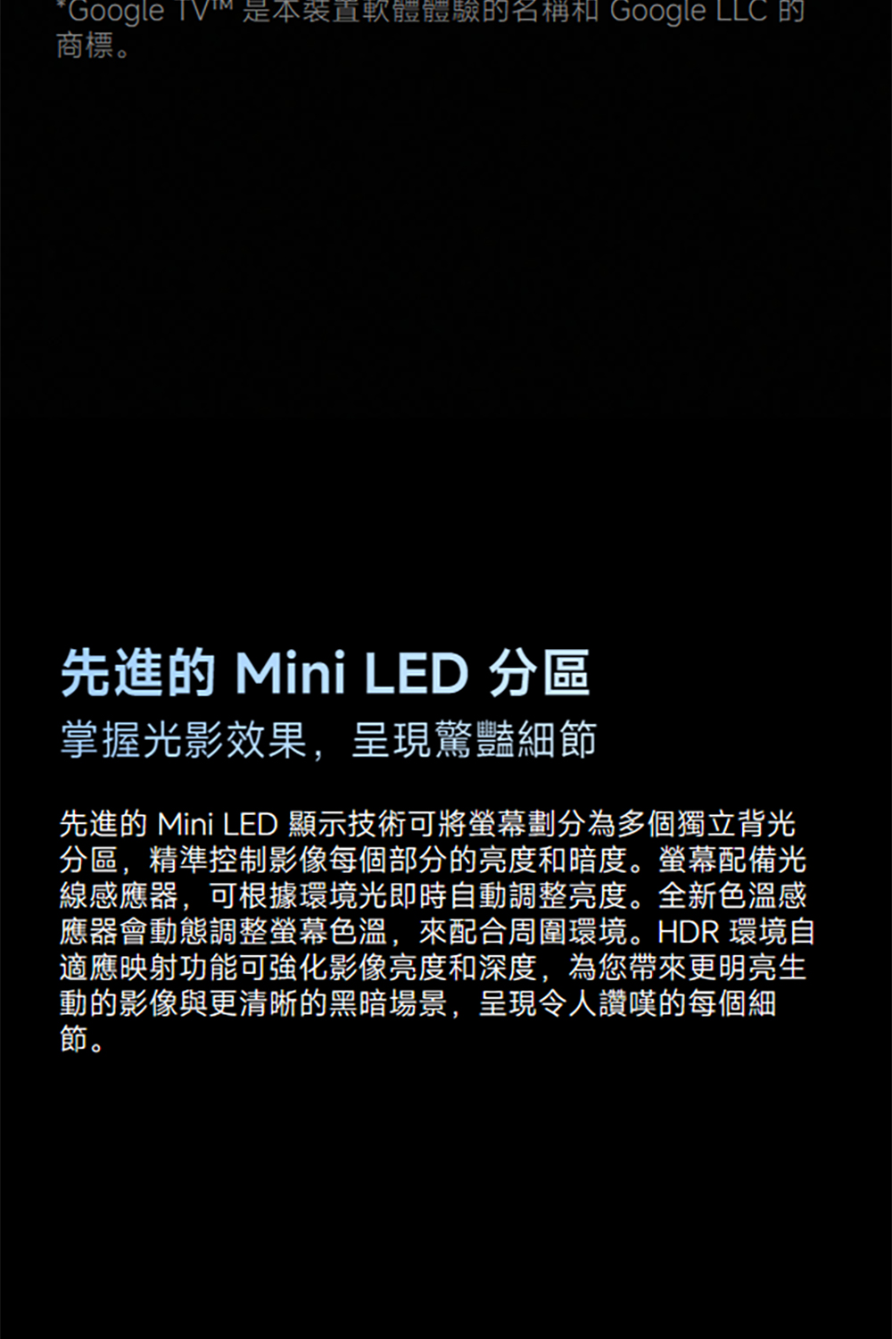 *Google TV是軟體體驗的名稱 Google LLC 的商標。先進的 Mini LED 分區掌握光影效果,呈現驚豔細節先進的 Mini LED 顯示技術可將螢幕劃分為多個獨立背光分區,精準控制影像每個部分的亮度和暗度。螢幕配備光線感應器,可根據環境光即時自動調整亮度。全新色溫感應器會動態調整螢幕色溫,來配合周圍環境。HDR 環境自適應映射功能可強化影像亮度和深度,為您帶來更明亮生動的影像與更清晰的黑暗場景,呈現令人讚嘆的每個細節。