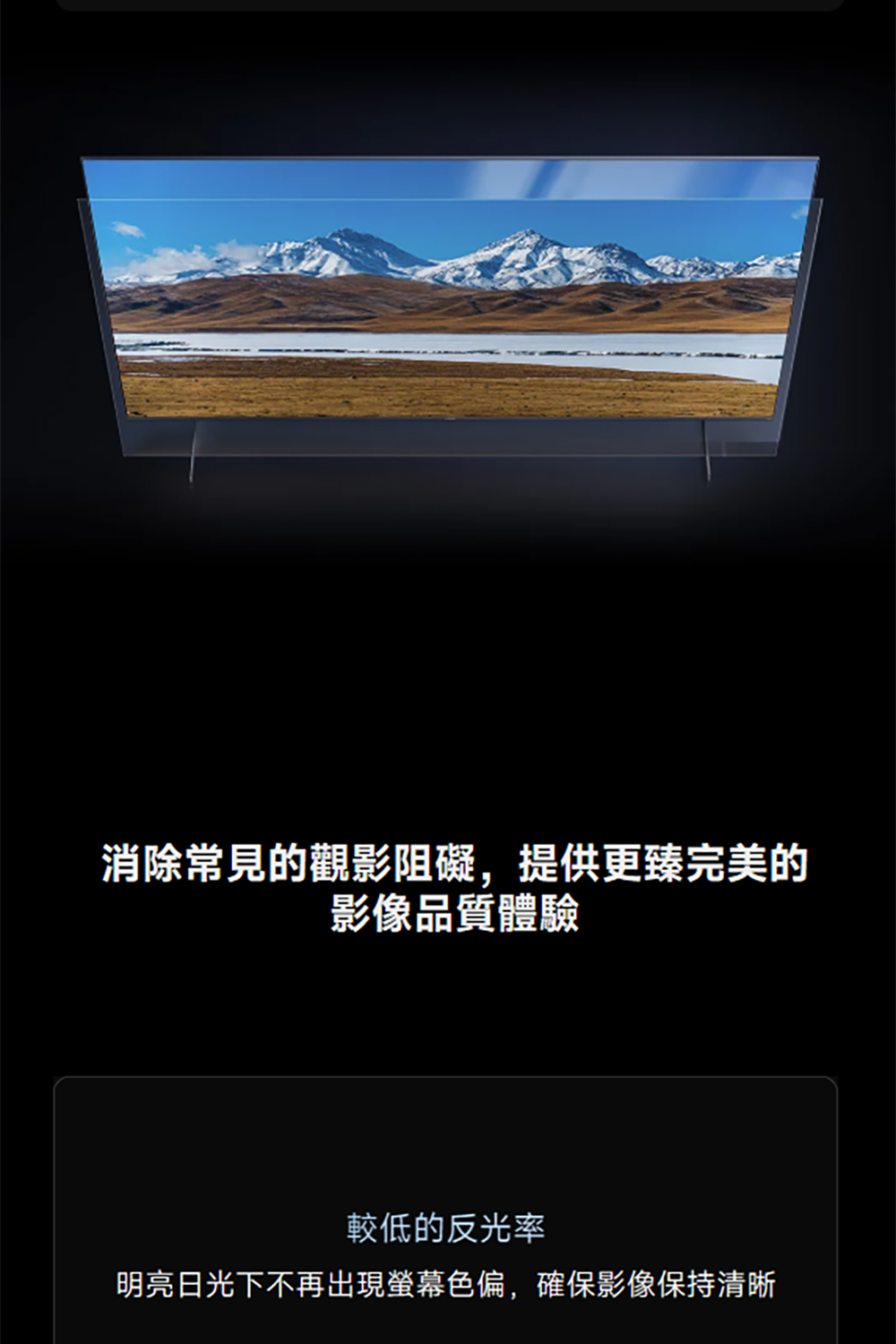 消 除 常見的觀影阻礙,提供更臻完美的影像品質體驗較低的反光率明亮日光下不再出現螢幕色偏,確保影像保持清晰