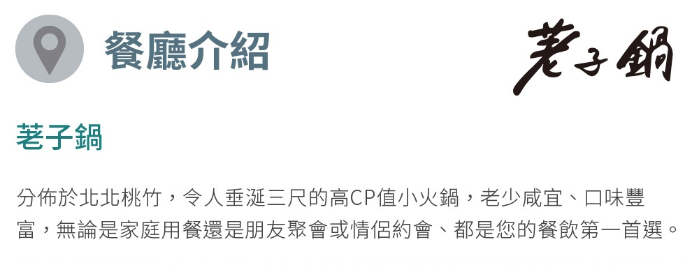 荖子鍋 餐廳介紹 老子鍋 分佈於北北桃竹,令人垂涎三尺的高CP值小火鍋,老少咸宜、口味豐 富,無論是家庭用餐還是朋友聚會或情侶約會、都是您的餐飲第一首選。 