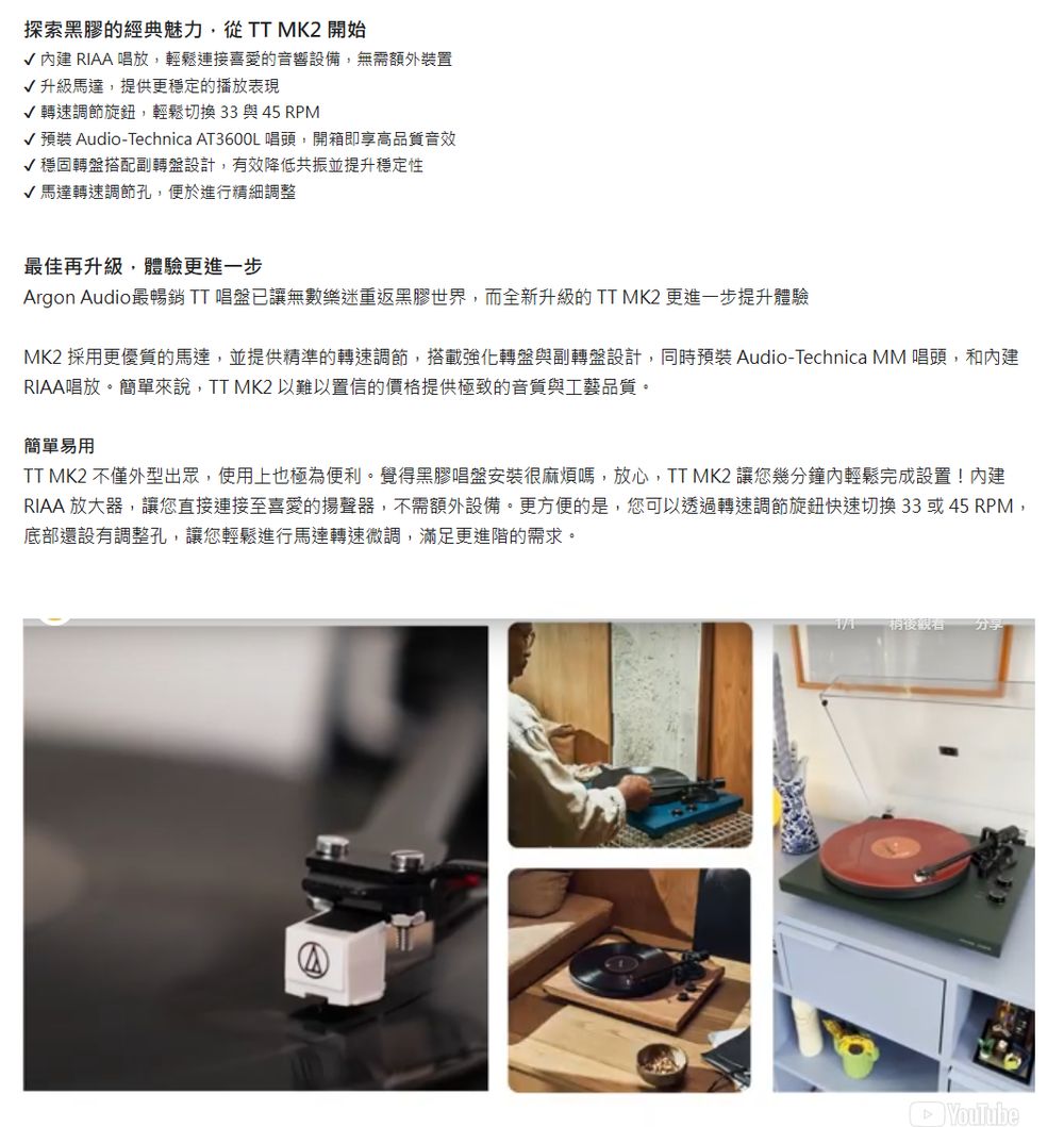 探索黑膠的經典魅力,從TT MK2 開始 建 RIAA 唱放,輕鬆連接喜愛的音響設備,無需額外裝置√升級馬達,提供更穩定的播放表現√ 轉速調節旋鈕,輕鬆切換33與45 RPM√ 預裝 Audio-Technica AT3600L 唱頭,開箱即享高品質音效√穩固轉盤搭配副轉盤設計,有效降低共振並提升穩定性√馬達轉速調節孔,便於進行精細調整最佳再升級,體驗更進一步Argon Audio最暢銷TT唱盤已讓無數樂迷重返黑膠世界,而全新升級的TT MK2 更進一步提升體驗MK2 採用更優質的馬達,並提供精準的轉速調節,搭載強化轉盤與副轉盤設計,同時預裝 Audio-Technica MM 唱頭,和內建RIAA唱放。簡單來說,TT MK2 以難以置信的價格提供極致的音質與工藝品質。簡單易用TT MK2 不僅外型出眾,使用上也極為便利。覺得黑膠唱盤安裝很麻煩嗎,放心,TT MK2 讓您幾分鐘內輕鬆完成設置!內建RIAA 放大器,讓您直接連接至喜愛的揚聲器,不需額外設備。更方便的是,您可以透過轉速調節旋鈕快速切換33或45 RPM,底部還設有調整孔,讓您輕鬆進行馬達轉速微調,滿足更進階的需求。稍後觀看分享YouTube