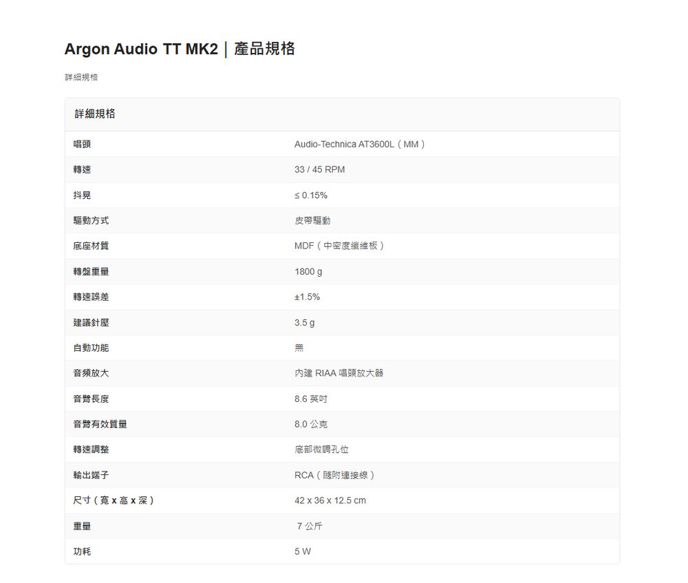 Argon Audio TT MK2  產品規格詳細規格詳細規格唱頭轉速Audio-Technica AT3600L(MM)底座材質轉盤轉速誤差抖晃驅動方式33 / 45 RPM 0.15%皮帶驅動MDF(中密度纖維板)1800gp1.5%建議針壓3.5g自動功能音頻放大內建 RIAA 唱頭放大器音長度8.6 英吋音臂有效質量轉速調整輸出端子尺寸(寬X高X深)重量功耗8.0公克底部微調孔位RCA(隨附連接線)42 x 36 x 12.5 cm7公斤5 W