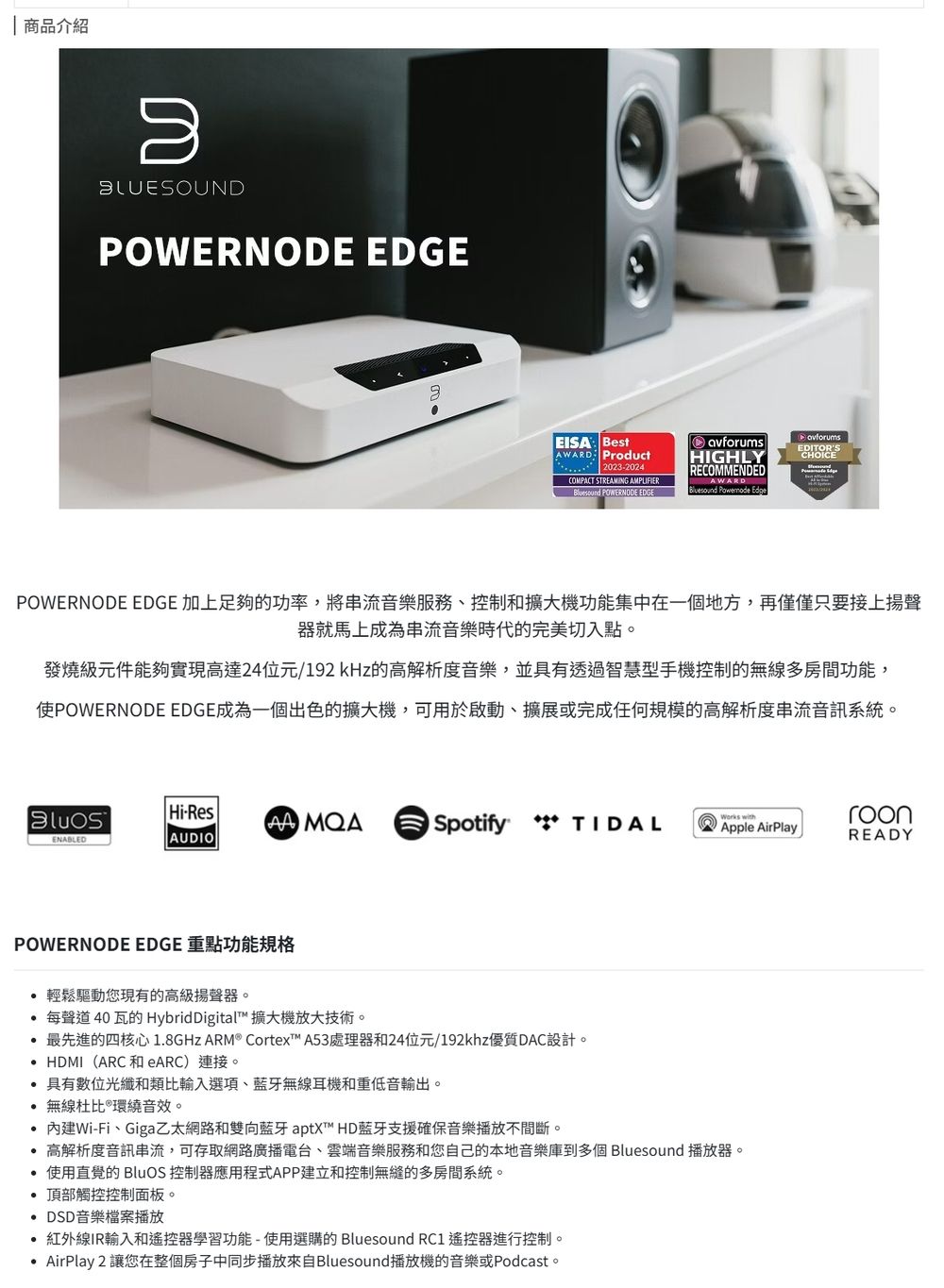 商品介紹BLUESOUNDPOWERNODE EDGE: BestAWARD Product20232024COMPACT STREAMING AMPLIFIER POWERNODE EDGEavforumsHIGHLYRECOMMENDEDAWARDBluesound EdgeEDITORSCHOICEPOWERNODE EDGE 加上足夠的功率,將服務控制和擴大機功能集中在一個地方,再僅僅只要接上揚聲器就馬上成為串流音樂時代的完美切入點。發燒級元件能夠實現高達24位元/192kHz的高解析度音樂,並具有透過智慧型手機控制的無線多房間功能,POWERNODE EDGE成為一個出色的擴大機,可用於啟動、擴展或完成任何规模的高解析度串流音訊系統。-Res Spotify TIDALWorks withroonApple AirPlayREADYENABLEDAUDIOPOWERNODE EDGE 重點功能規格輕鬆驅動您現有的高級揚聲器。 每聲道40瓦的HybridDigital 擴大機放大技術。 最先進的四核心18GHz ARM Cortex™ A53處理器和24位元/192khz優質DAC設計。 HDMI(ARC 和eARC)連接。具有數位光纖和類比輸入選項、藍牙無線耳機和重低音輸出。 無線杜比®環繞音效。 內建Wi-Fi、Giga乙太網路和雙向藍牙 aptX™ HD藍牙支援確保音樂播放不間斷。高解析度音訊串流,可存取網路廣播電台、雲端音樂服務和您自己的本地音樂庫到多個 Bluesound 播放器。使用直覺的 BluOS 控制器應用程式APP建立和控制無縫的多房間系統。. 頂部觸控控制面板。 DSD音樂檔案播放紅外線IR輸入和遙控器學習功能-使用選購的 Bluesound RC1 遙控器進行控制。AirPlay 2 讓您在整個房子中同步播放來自Bluesound播放機的音樂或Podcast。