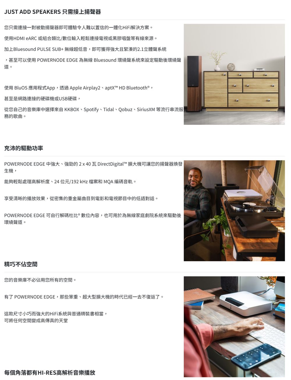 JUST ADD SPEAKERS 只需接上揚聲器您只需連接一對被動揚聲器即可體驗令人難以置信的一體化HiFi解決方案。使用HDMI eARC 或組合類比/數位輸入輕鬆連接電視或黑膠唱盤等有線來源。加上Bluesound PULSE SUB+無線超低音,即可獲得強大且緊湊的2.1立體聲系統甚至可以使用 POWERNODE EDGE 為無線 Bluesound 環繞聲系統來設定後環繞聲道。使用 BluOS 應用程式App,透過Apple Airplay2、aptX™ HD Bluetooth®,甚至是網路連接的硬碟機或USB硬碟,從您自己的音樂庫中選擇來自KKBOX、Spotify、Tidal、Qobuz、SiriusXM 等流行串流服務的歌曲。充沛的驅動功率POWERNODE EDGE 中強大、強勁的2x40瓦 DirectDigital™ 擴大機可讓您的揚聲器煥發生機,能夠輕鬆處理高解析度、24 位元/192 kHz 檔案和 MQA 編碼音軌。享受清晰的播放效果,從密集的重金屬曲目到電影和電視節目中的低語對話。POWERNODE EDGE 可自行解碼杜比數位內容,也可用於為無線家庭劇院系統來驅動後環繞聲道。精巧不佔空間您的音樂庫不必佔用您所有的空間。有了 POWERNODE EDGE,那些笨重、超大型擴大機的時代已經一去不復返了。這款尺寸小巧而強大的HiFi系統與普通精裝書相當,可將任何空間變成高傳真的天堂每個角落都有HI-RES高解析音樂播放