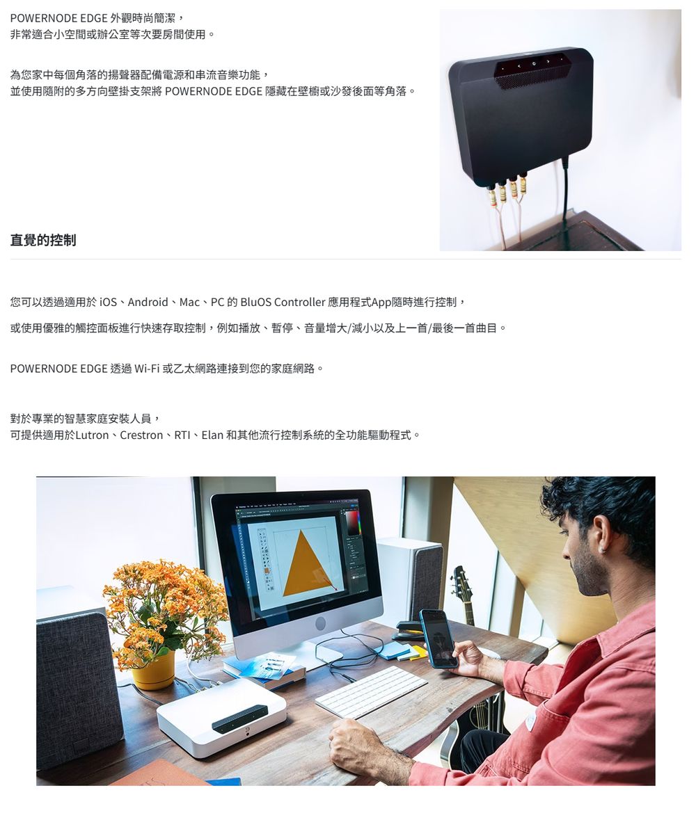 POWERNODE EDGE 外觀時尚簡潔,非常適合小空間或辦公室等次要房間使用。為您家中每個角落的揚聲器配備電源和串流音樂功能,並使用隨附的多方向壁掛支架將 POWERNODE EDGE 隱藏在壁櫥或沙發後面等角落。直覺的控制您可以透過適用於iOSAndroid、Mac、PC的BluOS Controller 應用程式App隨時進行控制,或使用優雅的觸控面板進行快速存取控制,例如播放、、音量增大/減小以及上一首/最後一首曲目。POWERNODE EDGE 透過Wi-Fi或乙太網路連接到您的家庭網路。對於專業的智慧家庭安裝人員,可提供適用於Lutron、Crestron、RTI、Elan 和其他流行控制系統的全功能驅動程式。