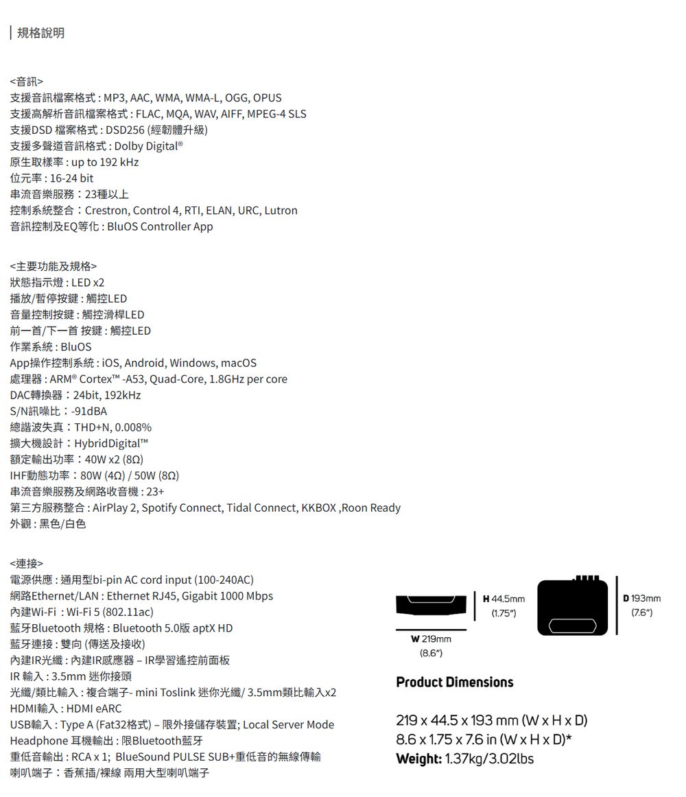 規格說明音訊支援音訊檔案格式MP3, AAC, MA, WMA-L, OGG, OPUS支援高解析音訊檔案格式:FLAC, MQA, WAV, AIFF, MPEG-4 SLS支援DSD檔案格式:DSD256 (經韌體升級)支援多聲道音訊格式: Dolby Digital®原生取樣率: up to 192 kHz位元率:16-24 bit串流音樂服務:23種以上控制系統整合:Crestron, Control 4, , ELAN, URC, Lutron音訊控制及EQ等化: BluOS Controller App主要功能及規格狀態指示燈:LED 2播放/暫停按鍵:觸控LED音量控制按鍵:觸控滑桿LED前一首/下一首 按鍵:觸控LED作業系統:BluOSApp操作控制系統: , Android, Windows, macOS處理器:ARM® Cortex™-A53, Quad-Core, 1.8GHz per coreDAC轉換器:24bit, 192kHzS/N訊噪比:-91dBA總諧波失真:THD+N,0.008%擴大機設計:HybridDigital™額定輸出功率:40Wx2 (852)IHF動態功率:80W (42)/50W (82)串流音樂服務及網路收音機:23+第三方服務整合:AirPlay 2, Spotify Connect, Tidal Connect, KKBOX,Roon Ready外觀:黑色/白色連接電源供應:通用型bi-pin AC cord input (100-240AC)網路Ethernet/LAN : Ethernet RJ45, Gigabit 1000 Mbps內建Wi-Fi: Wi-Fi 5 (802.11ac)藍牙Bluetooth 規格:Bluetooth 5.0版 aptX HD藍牙連接:雙向(傳送及接收)內建IR光纖:內建IR感應器-IR學習遙控前面板IR 輸入:3.5mm 迷你接頭光纖/類比輸入:複合端子- mini Toslink 迷你光纖/3.5mm類比輸入x2HDMI輸入:HDMI USB輸入: Type A (Fat32格式)-限外接儲存裝置; Local Server ModeHeadphone 耳機輸出:限Bluetooth蓝牙重低音輸出:RCA x 1; BlueSound PULSE SUB+重低音的無線傳輸喇叭端子:香蕉插/兩用大型喇叭端子W 219mm(8.6)H 44.5mm(1.75)Product Dimensions219 x 44.5 x 193mm(WxHxD)8.6 x 1.75 x76 in (W x H x D)*Weight: 1.37kg/3.02lbsD193mm(7.6)