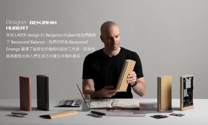來自 LAYER design 的 Benjamin Hubert為我們創造 了 Beosound Balance。我們仍然為 Beosound Emerge 選擇了這家位於倫敦的設計工作室,因為他 能夠創造出與人們生活方式產生共鳴的產品。 