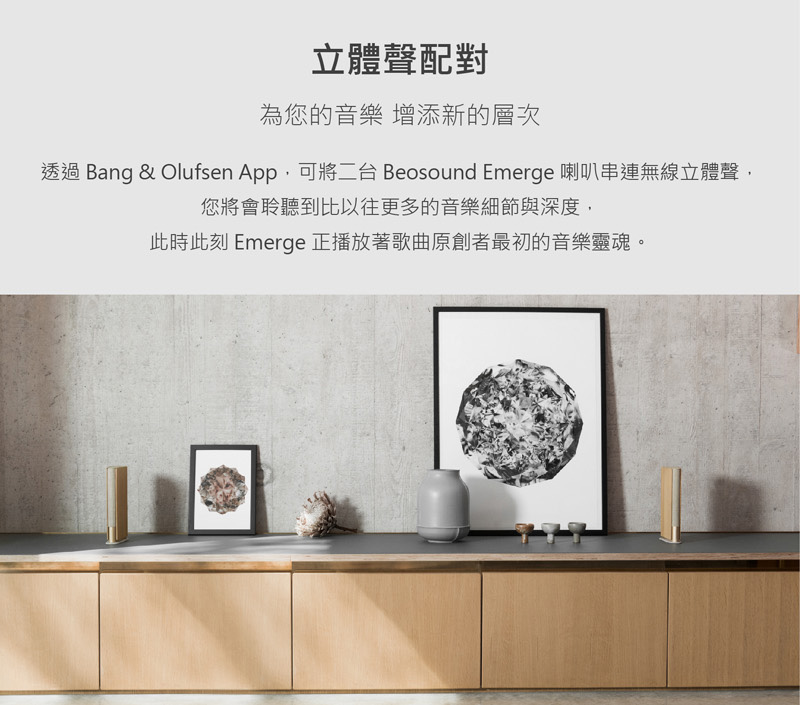 立體聲配對 為您的音樂 增添新的層次 透過 Bang  Olufsen App,可將二台 Beosound Emerge 喇叭串連無線立體聲, 您將會聆聽到比以往更多的音樂細節與深度, 此時此刻 Emerge 正播放著歌曲原創者最初的音樂靈魂。 