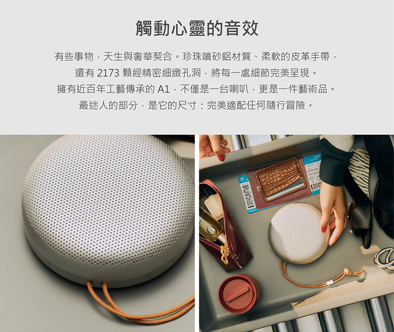 觸動心靈的音效 有些事物,天生與奢華契合。珍珠噴砂鋁材質、柔軟的皮革手帶, 還有 2173 顆經精密細緻孔洞,將每一處細節完美呈現。 擁有近百年工藝傳承的A1,不僅是一台喇叭,更是一件藝術品。 最迷人的部分,是它的尺寸完美適配任何隨行冒險。 