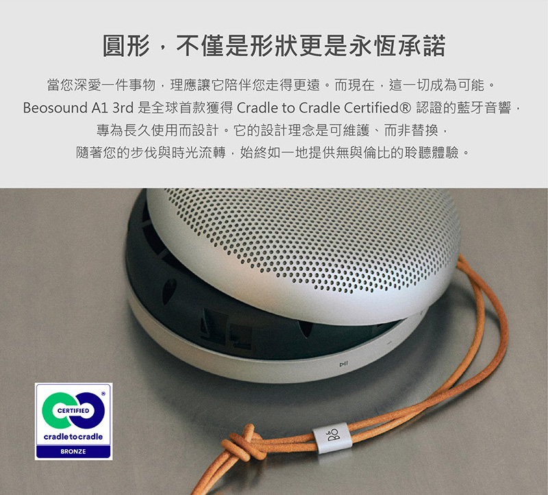 圓形,不僅是形狀更是永恆承諾 當您深愛一件事物,理應讓它陪伴您走得更遠。而現在,這一切成為可能。 Beosound A1 3rd 是全球首款獲得 Cradle to Cradle Certified 認證的藍牙音響, 專為長久使用而設計。它的設計理念是可維護、而非替換, 隨著您的步伐與時光流轉,始終如一地提供無與倫比的聆聽體驗。 