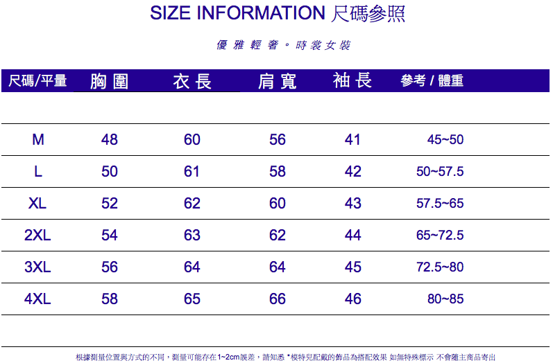 SIZE INFORMATION 尺碼參照優雅輕。時裳女裝尺碼/平量 胸圍衣長 肩寬 袖長參考/體重M4860564145-50L5061584250-57.5XL2XL6263604357.5-65624465-72.53XL5664644572.5-804XL5865664680-85根據測量位置與方式的不同,測量可能存在1~2cm誤差,請知悉*配戴的為搭配效果 如無特殊標示 不會隨主商品寄出