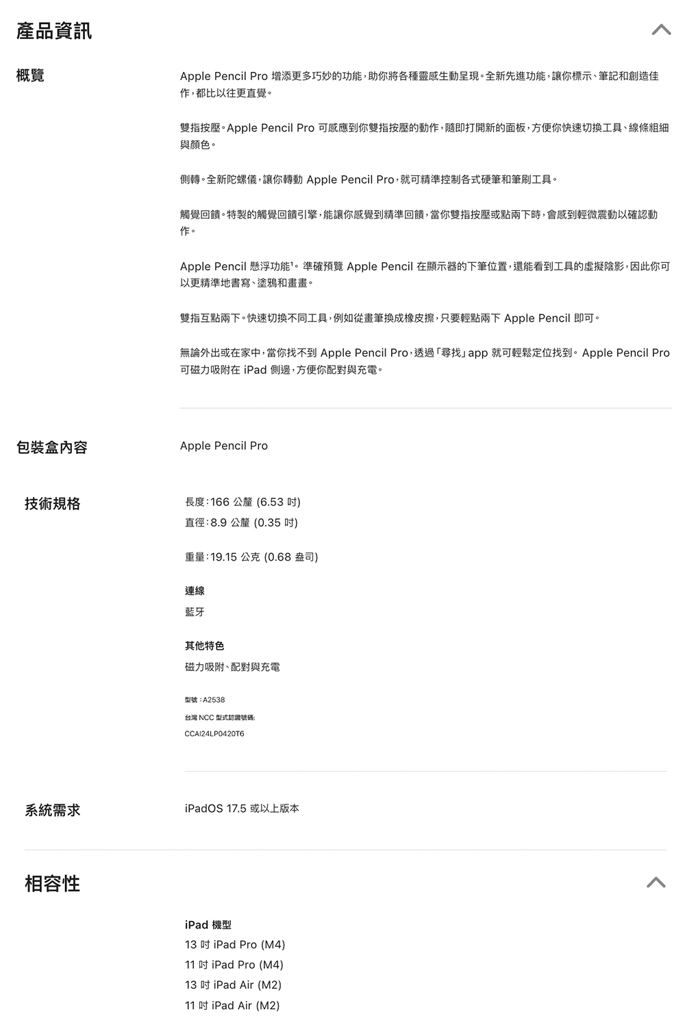 產品資訊概覽Apple Pencil Pro 增添更多巧妙的功能,助你將各種靈感生動呈現全新先進功能,讓你標示、筆記和創造佳,都比以往更直覺。雙指按壓。Apple Pencil Pro 可感應到你雙指按壓的動作,隨即打開新的面板,方便你快速切換工具、線條粗細與顏色。側轉。全新陀螺儀,讓你轉動 Apple Pencil Pro,就可精準控制各式硬筆和筆刷工具。觸覺回饋。特製的觸覺回饋引擎,能讓你感覺到精準回饋,當你雙指按壓或點兩下時,會感到輕微震動以確認動作。Apple Pencil 懸浮功能。準確預覽 Apple Pencil 在顯示器的下筆位置,還能看到工具的陰影,因此你可以更精準地書寫、塗鴉和畫畫。雙指互點兩下。快速切換不同工具,例如從畫筆換成橡皮擦,只要輕點兩下 Apple Pencil 即可。無論外出或在家中,當你找不到 Apple Pencil Pro,透過尋找app就可輕鬆定位找到。Apple Pencil Pro可磁力吸附在 iPad側邊,方便你配對與充電。包裝盒內容Apple Pencil Pro技術規格長度166公釐(6.53)直徑:8.9 公釐(0.35)重量:19.15公克(0.68 盎司)連線藍牙其他特色磁力吸附、配對與充電型號:A2538台灣 NCC 型式認證號碼:系統需求iPadOS 17.5或以上版本相容性iPad 機型13  iPad Pro (M4)11  iPad Pro (M4)13 iPad Air (M2)11 iPad Air (M2)