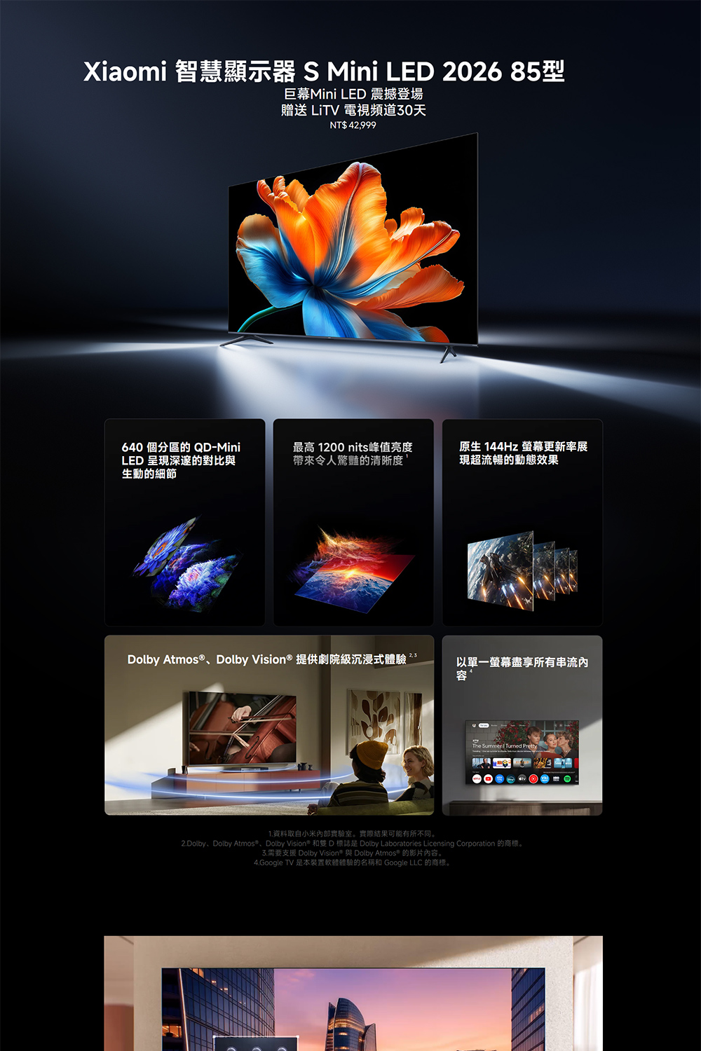 Xiaomi 智慧顯示器 S Mini LED 26 85型巨幕Mini LED 震撼登場贈送 LiTV 電視頻道30天NT$ 42,999640 個分區的 QD-MiniLED 呈現深邃的對比與生動的細節最高 1200 nits峰值亮度帶來令人驚豔的清晰度原生 144Hz 螢幕更新率展現超流暢的動態效果Dolby Atmos®、Dolby Vision® 提供劇院級沉浸式體驗20以單一螢幕盡享所有串流內容The Summer Pretty1.資料取自小米實驗室。實際結果可能有所不同。2.Dolby、Dolby Atmos®、Dolby Vision® 和雙 D 標誌是 Dolby Laboratories Licensing Corporation 的商標。3.需要支援 Dolby Vision® 與 Dolby Atmos® 的影片內容。4.Google TV 是本裝置軟體體驗的名稱和 Google LLC 的商標。