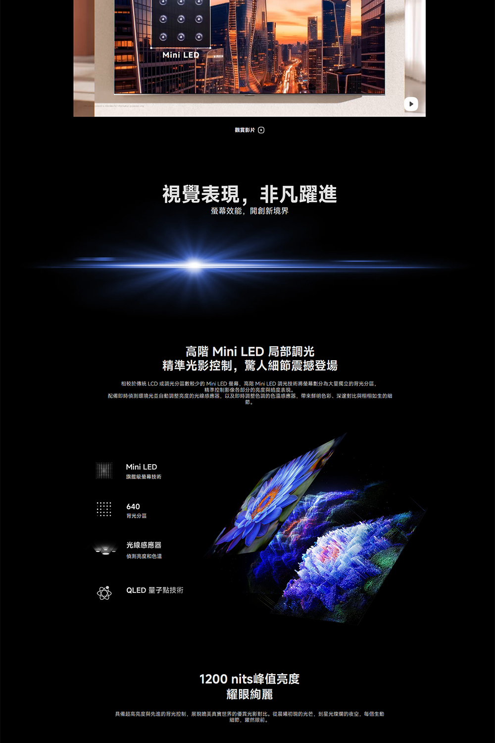 Mini LED觀賞影片視覺表現,非凡躍進螢幕效能,開創新境界 Mini LED 局部調光精準光影控制,驚人細節震撼登場相較於傳統 LCD 或調光分區數較少的 Mini LED 螢幕,高階 Mini LED 調光技術將螢幕劃分為獨立的背光分區,精準控制影像各部分的亮度與暗度表現。配備即時偵測環境光並自動調整亮度的光線感應器,以及即時調整色調的感應器,帶來色彩、深邃對比與栩栩如生的細節。Mini LED旗艦級螢幕技術640背光分區光線感應器亮度和色溫QLED 量子點技術1200 nits峰值亮度耀眼絢麗具備超高亮度與先進的背光控制,展現媲美真實世界的優異光影對比。從晨曦初現的光芒,到星光燦爛的夜空,每個生動細節,躍然眼前。