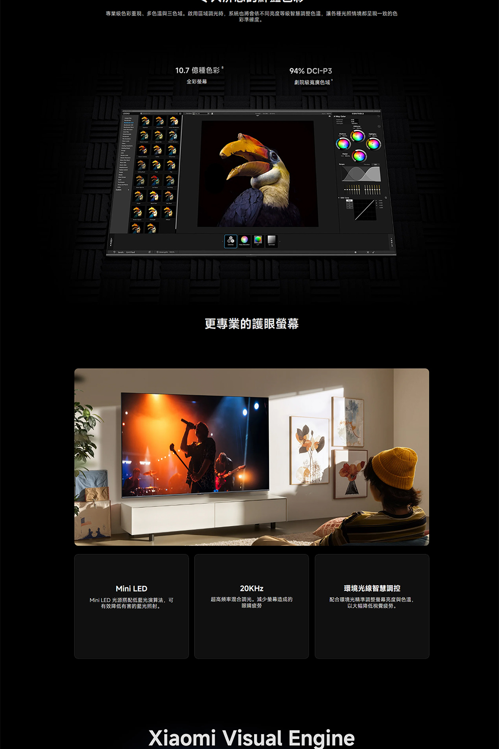 專業色彩重現、多與三色域。啟用區域調光時,系統也將會依不同亮度等級智慧調整,讓各種光照情境都呈現一致的色彩準確度。爸爸10.7 億種色彩94% DCI-P3全彩螢幕劇院級寬廣色域更專業的護眼螢幕Mini LEDMini LED 光源搭配低演算法,可有效降低有害的蓝光照射。20KHz超高频率混合調光。減少螢幕造成的眼睛疲勞環境光線智慧調控配合環境光精準調整螢幕亮度與色,以大幅降低視覺疲勞。Xiaomi Visual Engine