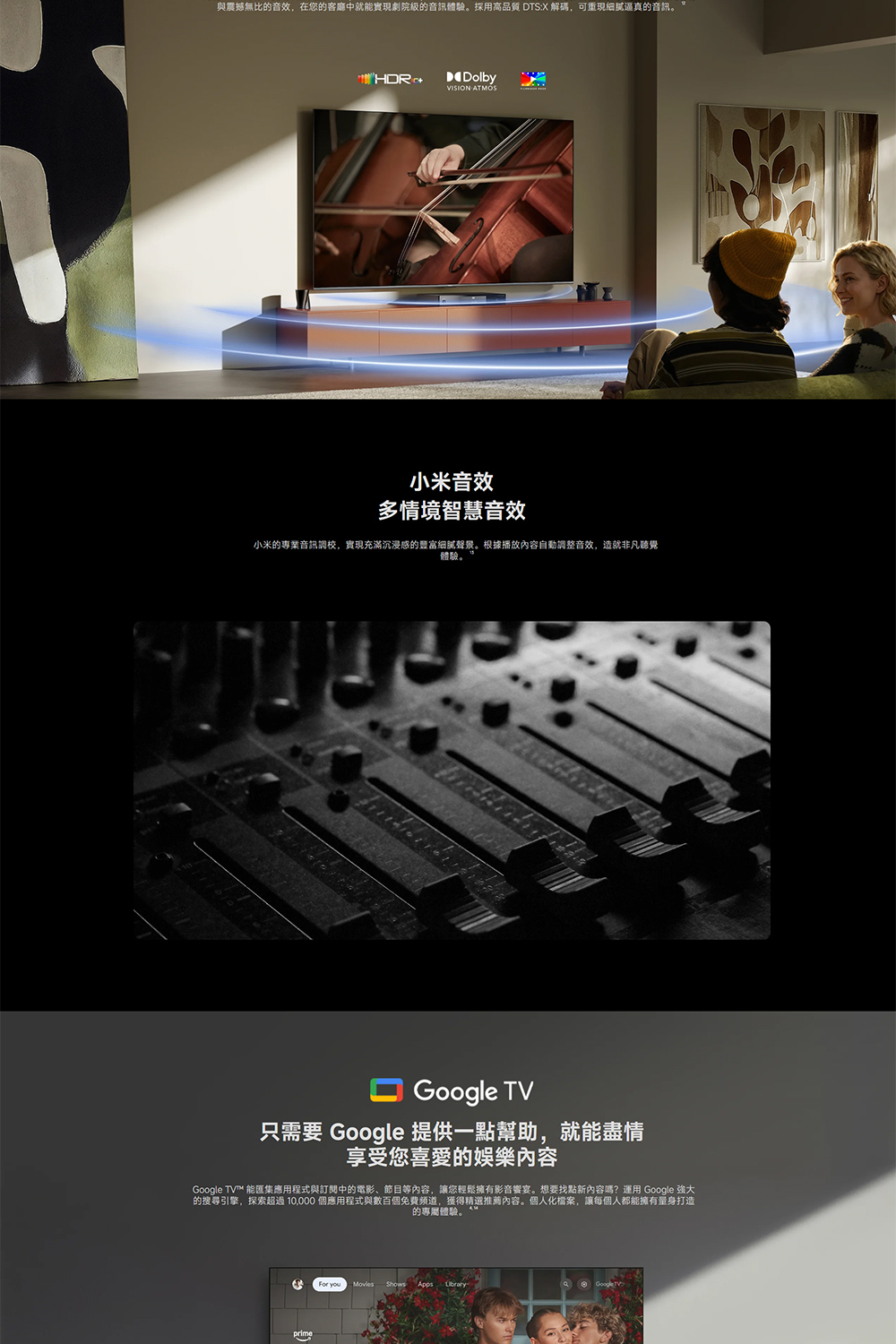 與震撼無比的音效,在您的客廳中就能實現劇院級的音訊體驗。採用高品質 DTS:X 解碼,可逼真的音訊。DolbyVISION 小米音效多情境智慧音效小米的專業音訊調校,實現充滿沉浸的细腻聲景。根據播放內容自動調整音效,造就非凡聽覺體驗。Google TV只需要 Google 提供一點幫助,就能盡情享受您喜愛的娛樂內容Google TV™ 能匯集應用程式與訂閱中的電影、節目等內容,讓您輕鬆擁有影音響宴。想要找點新內容嗎?運用 Google 強大的搜尋引擎,探索超過10,000 個應用程式與數百個免費頻道,獲得精選推薦內容。個人化檔案,讓每個人都能擁有量身打造的專屬體驗。 youShows Apps