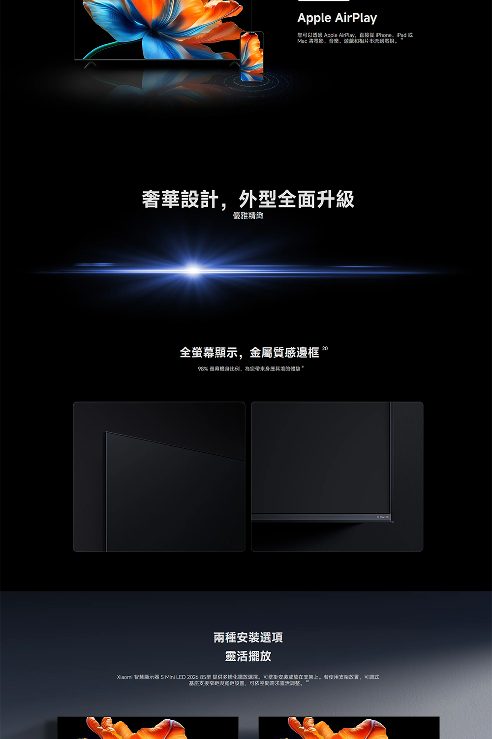 Apple AirPlay可以透過 Apple AirPlay,直接 iPhone、iPad Mac 將電影、音樂、遊戲和相片串流到電視。奢華設計,外型全面升級優雅精緻全螢幕顯示,金屬質感邊框。98% 螢幕機比例,為您身其境的體驗兩種選項靈活擺放Xiaomi 智慧顯示器 S Mini LED 2026 85型 提供多樣化擺放選擇。可壁掛安裝或放在支架上。若使用支架放置,可調式基座支援窄距與距設置,可依空間需求靈活調整。