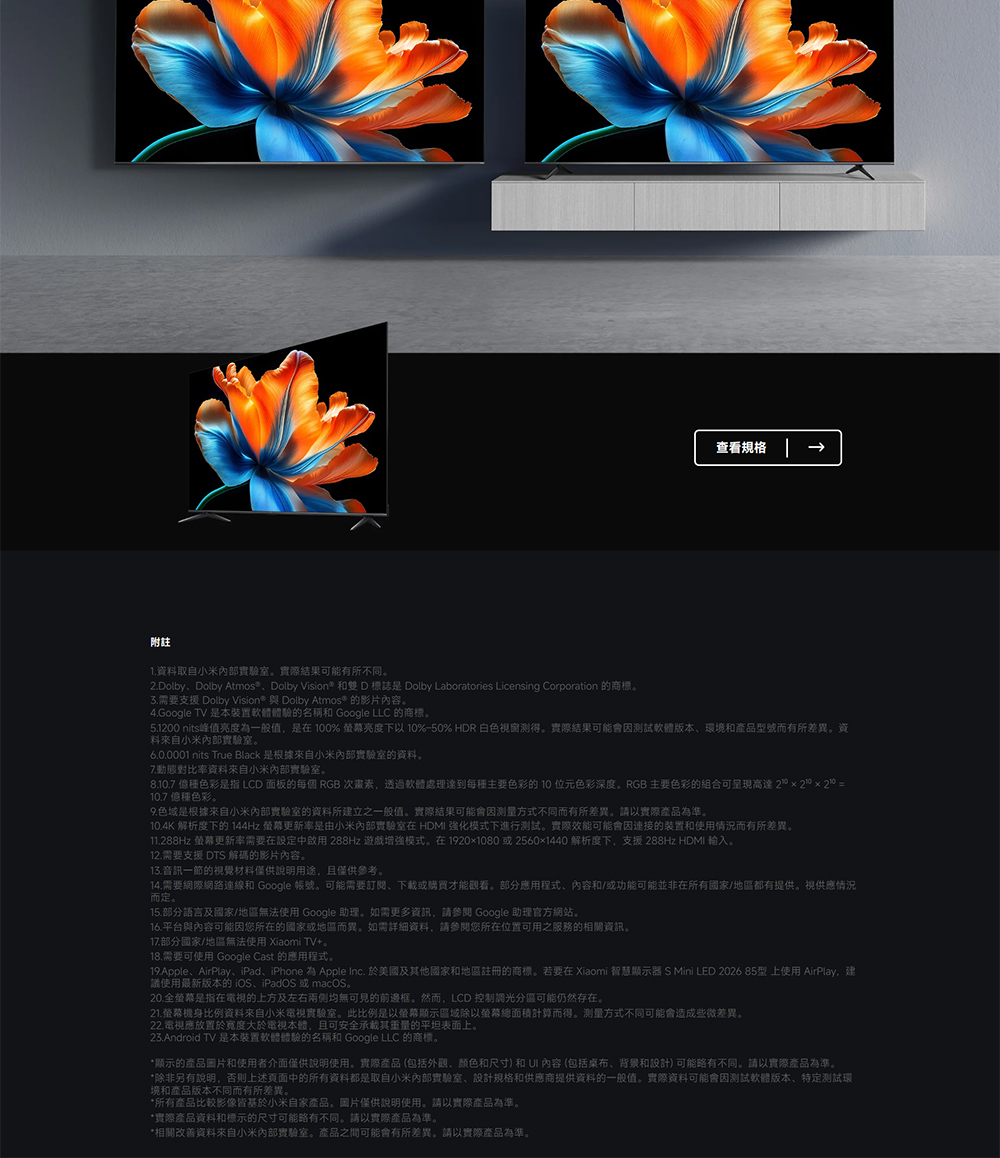 附註查看規格1.資料取自小米實驗室。實際結果可能有所不同。2.DolbyDolby Atmos®、Dolby Vision* 和雙D標誌是 Dolby Laboratories Licensing Corporation 的商標。需要支援 Dolby Vision® 與 Dolby Atmos® 的影片內容。4.Google TV 是本裝置軟體體驗的名稱和 Google LLC 的商標。5.1200 nits峰值亮度為一般值,是在100% 亮度下以 10%-50% HDR 白色窗得。實際結果可能會測試軟體版本、環境和產品型號而有所差異。資料來自小米實驗室。 nits True Black 是根據來自小米實驗室的資料。7.動態對比率資料來自小米實驗室。8.10.7 種色彩是指 LCD 面板的每個 RGB 次畫素,透過軟體處理達到每種主要色彩的10位元色彩深度。RGB 主要色彩的組合可高達20 20 20 =10.7 種色彩。色域是根據來自小米實驗室的資料所建立之一般值。實際結果可能會因方式不同而有所差異。請以實際產品為準。10.4K 解析度下的 144Hz 螢幕更新率是由小米內部實驗室在 HDMI 強化模式下進行測試。實際效能可能會因連接的裝置和使用情況而有所差異。11.288Hz 螢幕更新率需要在設定中啟用 288Hz 遊戲增強模式。在1920x1080或2560x1440 解析度下,支援 288Hz HDMI 輸入。12.需要支援 DTS 解碼的影片內容。13.音訊一節的視覺材料僅供說明用途,且僅供參考。14.需要網際網路連線和 Google 帳號。可能需要訂閱、或購買才能觀看。部分應用程式、內容和/或功能可能並非在所有國家/地區都有提供。視供應情況而定。15.部分語言及國家/地區無法使用 Google 助理。如需更多資訊,請參閱 Google 助理官方網站。16.平台與內容可能因您所在的國家或地區而異。如需詳細資料,請參閱您所在位置可用之服務的相關資訊。17.部分國家/地區無法使用 Xiaomi TV+。18.需要可使用 Google Cast 的應用程式。19.Apple、AirPlay、iPad、iPhone 為 Apple Inc. 於美國及其他國家和地區註冊的商標。若要在 Xiaomi 智慧顯示器 S Mini LED 2026 85型 上使用 AirPlay,建議使用最新版本的iOS、iPadOS或macOS。20.全螢幕是指在電視的上方及左右两侧均無可見的前邊框。然而,LCD 控制調光分區可能仍然存在。21.螢幕機身比例資料來自小米電視實驗室。此比例是以螢幕顯示區域除以螢幕總面積計算而得。测量方式不同可能會造成些微差異。22.電視應放置於寬度大於電視本體,且可安全其重量的平坦表面上。23.Android TV 是本裝置軟體體驗的名稱和 Google LLC 的商標。*顯示的產品圖片和使用者介面僅供說明使用。實際產品(包括外觀、颜色和尺寸)和 內容(包括桌布、背景和設計)可能略有不同,請以實際產品為準。*除非另有說明,否則上述中的所有資料都是取自小米內部實驗室、設計規格和供應商提供資料的一般值。實際資料可能會因測試軟體版本、特定測試環境和產品版本不同而有所差異。*所有產品比較影像皆基於小米自家產品。圖片僅供說明使用。請以實際產品為準。*實際產品資料和標示的尺寸可能略有不同,請以實際產品為準。*相關改善資料來自小米內部實驗室。產品之間可能會有所差異。請以實際產品為準。