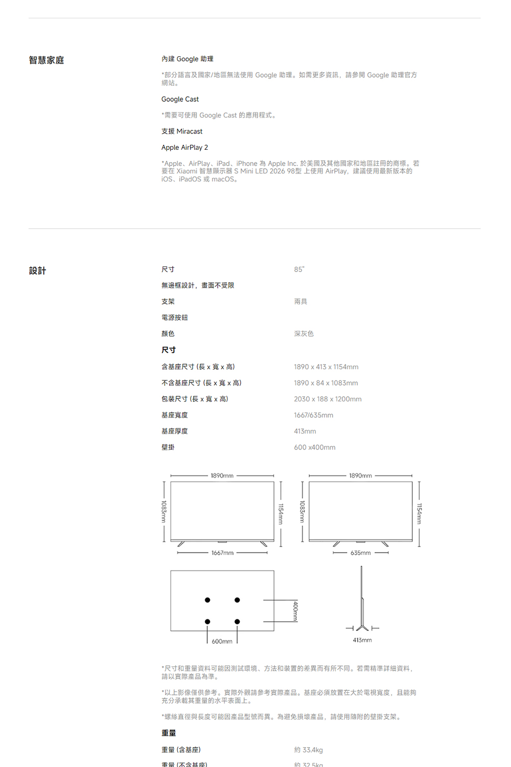 智慧家庭內建 Google 助理*部分語言及國家/地區無法使用 Google 助理。如需更多資訊,請參閱 Google 助理官方網站。Google Cast*需要可使用 Google Cast 的應用程式。支援 MiracastApple AirPlay 2*AppleAirPlay、iPad、iPhone 為 Apple Inc. 於美國及其他國家和地區註冊的商標。若要在 Xiaomi 智慧顯示器 S Mini LED 202698型上使用AirPlay,建議使用最新版本的iOS、iPadOS 或 macOS。設計尺寸無邊框設計,畫面不受限支架電源按鈕顏色尺寸85兩具深灰色含尺寸(長x高)不含基座尺寸(長xx高)包裝尺寸(長x寬x高)基座寬度基座厚度壁掛1890 x 413 x 1154mm1890x84x1083mm2030x188 x 1200mm1667/635mm413mm600x400mm-1083mm-1890mm1667mm600mm1154mm-1083mm1890mm635mm413mm1154mm*尺寸和资料可能因測試環境、方法和装置的差異而有所不同。若需精準詳細資料,請以產品為準。*以上影像僅供參考。實際外觀請參考實際產品。基座必須放置在大於電視寬度,且能夠充分承載其重量的水平表面上。*螺絲直徑與長度可能因產品型號而異。為避免損壞產品,請使用隨附的壁掛支架。重量重量(含基座)約 33.4kg重量(不含基座)約