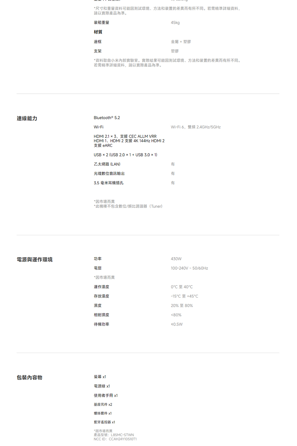 連線能力*尺寸和重量資料可能因測試環境、方法和装置的差異而所不同。若需精準詳細資料,請以實際產品為準。装箱重量材質邊框支架45kg金屬 塑膠塑膠*资料取自小米內部實驗室。實際結果可能因測試環境、方法和装置的差異而有所不同。若需精準詳細資料,請以實際產品為準。Bluetooth® 5.2Wi-FiHDMI 2.1 3,支援 EC ALLM VRRHDMI 1、HDMI2支援4K 144Hz HDMI 2支援 eARCUSB × 2 (USB 2.0×1+USB3.0 × 1)乙太網路(LAN)光纖數位音訊輸出3.5 毫米耳機插孔Wi-Fi6,雙頻 2.4GHz/5GHz有有有*因市場而異*此機種不包含數位/類比調諧器(Tuner)電源與運作環境功率430W100-240V-50/60Hz*因市場而異運作溫度存放溫度濕度相對濕度待機功率至40℃-15C +45C20%至80%80%≤0.5W包裝內容物螢幕 x1電源線 x1使用者手冊x1基座元件 x2螺絲套件 x1藍牙遙控器 x1*因市場而異產品型號:L85MC-STWNNCC ID:CCAH24Y10510T1