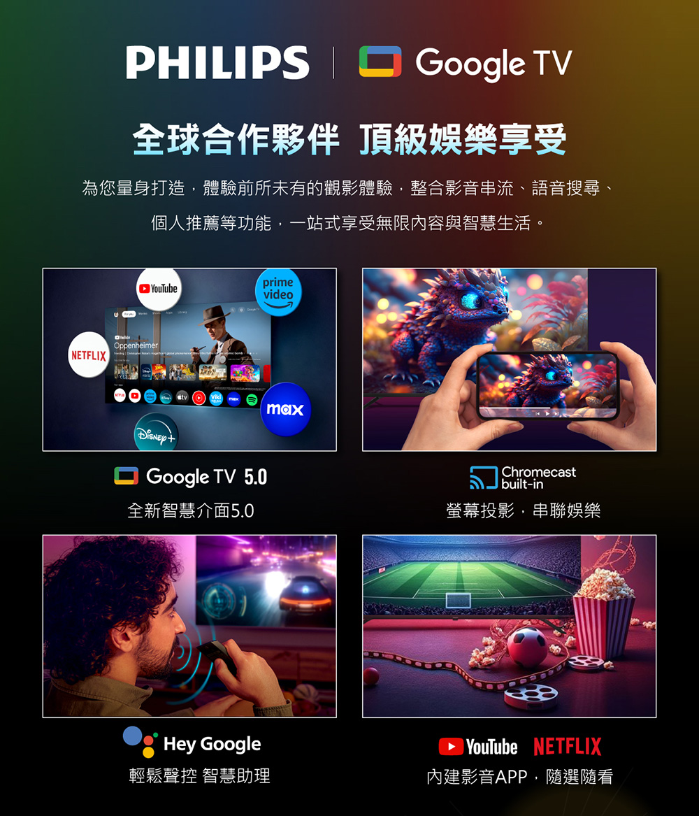 PHILIPS Google TV全球合作夥伴 頂級娛樂享受為您量身打造,體驗前所未有的觀影體驗,整合影音串流、語音搜尋、個人推薦等功能,一站式享受無限內容與智慧生活。primevideoNETFLIXOppenheimerGoogle TV 5.0maxChromecast|built-in全新智慧介面5.0螢幕投影,串聯娛樂Hey Google輕鬆聲控 智慧助理 YouTube NETFLIX內建影音APP,隨選隨看