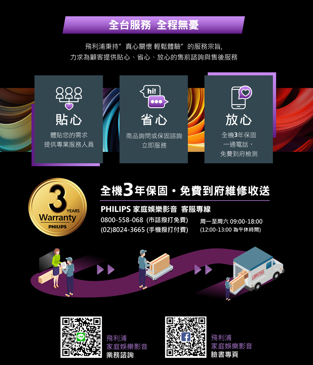 全台服務 全程無憂飛利浦秉持”真心關懷 輕鬆體驗”的服務宗旨,力求為顧客提供貼心、省心、放心的售前諮詢與售後服務888貼心hi!省心放心體貼您的需求提供專業服務人員商品詢問或保固諮詢立即服務全機3年保固一通電話,免費到府檢測3YEARS全機3年保固免費到府維修收送PHILIPS 家庭娛樂影音 客服專線Warranty0800-558-068(市話撥打免費)周一至周六 09:00-18:00PHILIPS(02)8024-3665(手機撥打付費)(12:00-13:00 為午休時間)飛利浦家庭娛樂影音業務諮詢飛利浦家庭娛樂影音臉書專頁LOGISTICS