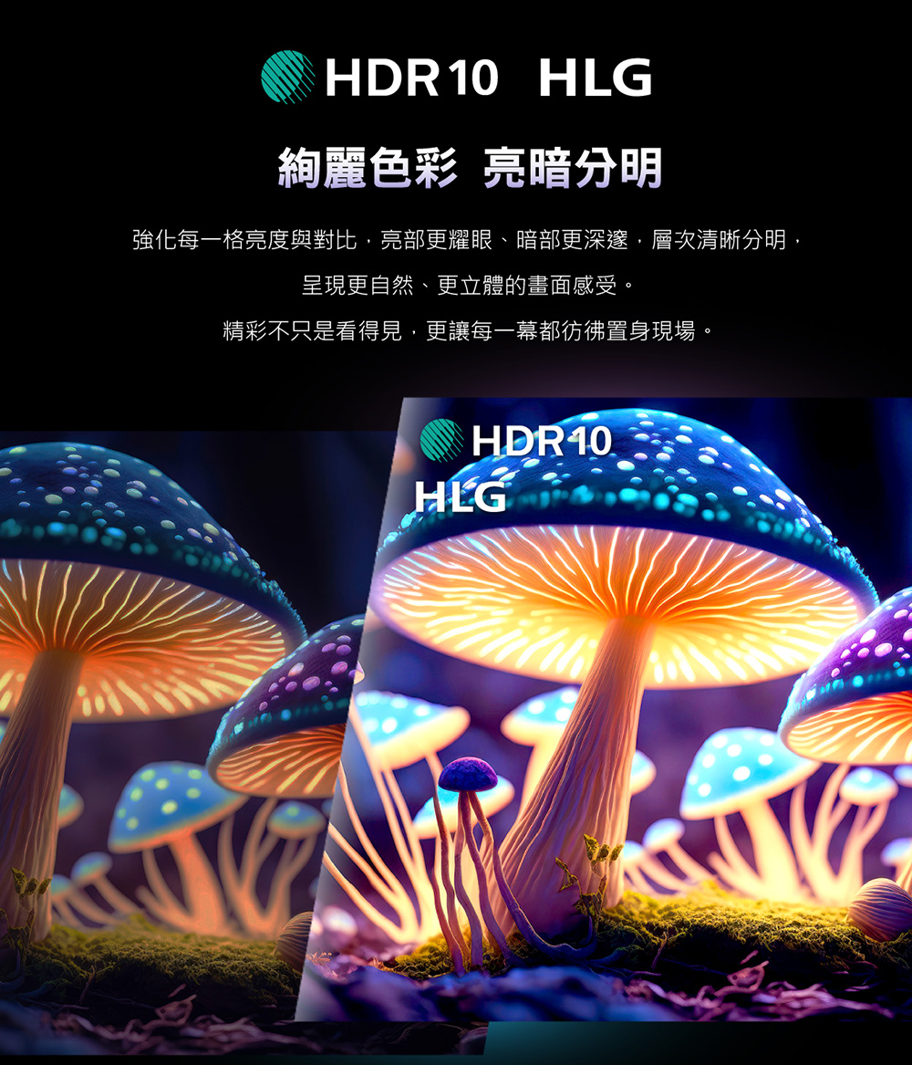 HDR10 HLG絢麗色彩 亮暗分明強化每一格亮度與對比亮部更耀眼、暗部更深邃,層次清晰分明,呈現更自然、更立體的畫面感受。精彩不只是看得見,更讓每一幕都彷彿置身現場。HDR10HLG