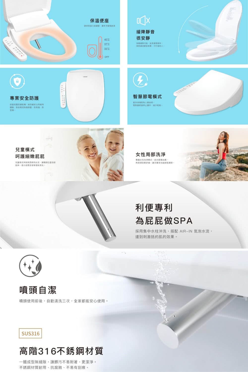 保溫便座提供座調整靜音很安靜4037°緩降静音效果不°COFF專業安全設置完整防護配備最安心用電流裝置防高溫、防空燒智慧節電當未有人發熱運作減少兒童模式呵護細嫩屁屁兒童模式的往前使更容易學習清洗。女性局部洗淨女性洗淨模式。角度更,也能應對。噴頭自潔噴頭使用前後,自動清洗三次,全家都能安心使用。SUS316高階316不銹鋼材質一體成型無縫隙,讓髒污不易附著,更潔淨。不銹鋼材質耐用、抗腐蝕、不易有刮痕。利便專利為屁屁做SPA採用集中水柱沖洗,搭配 AIRIN 氣泡水流,達到刺激括約肌的效果。