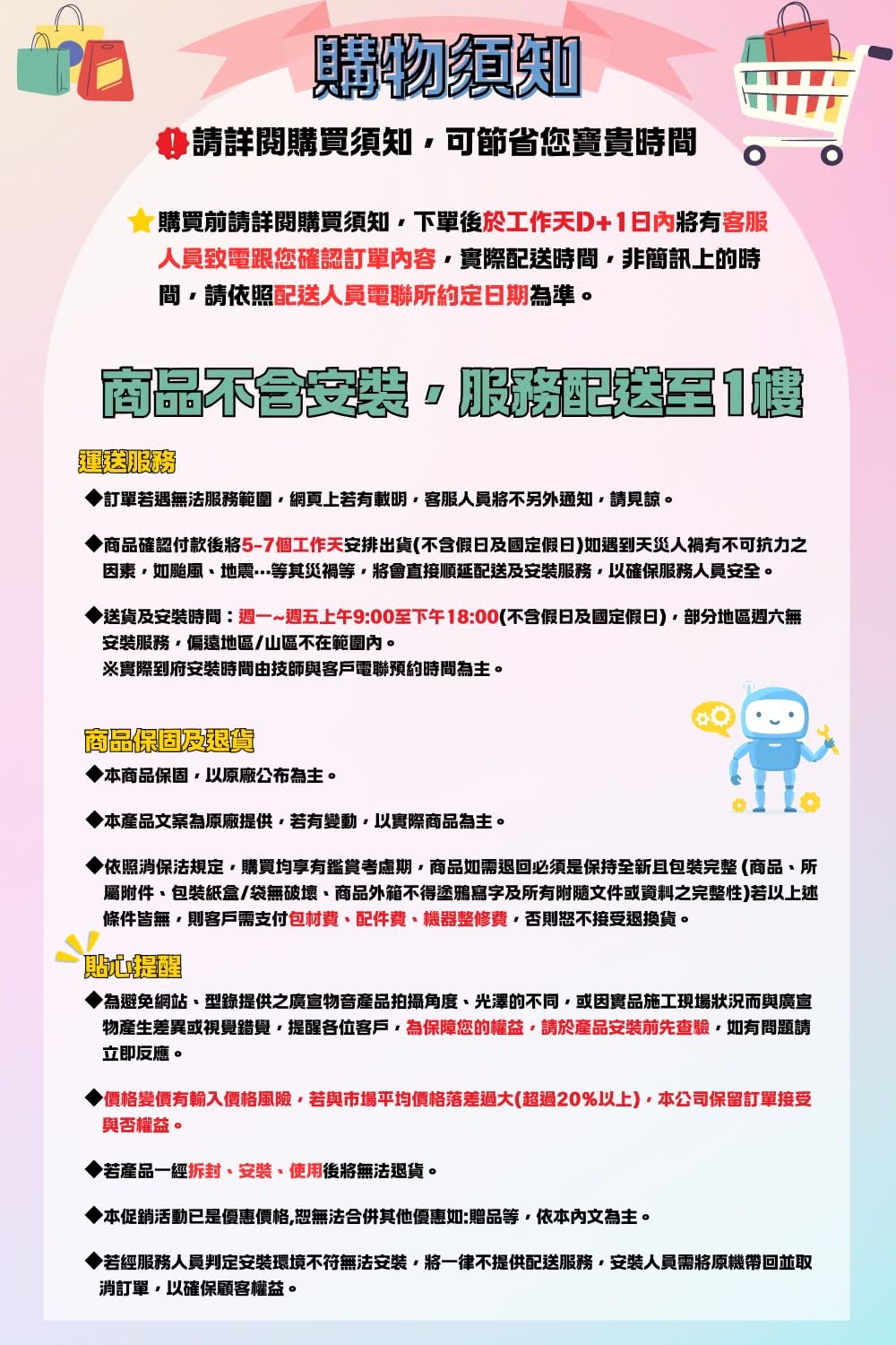 購物須知請詳閱購買須知可節省您寶貴時間購買前請詳閱購買須知下單後於工作天+日內有客服人員致電跟您確認訂單內容實際時間非簡訊上的時間請依照配送人員電聯所約定日期為準。商品配送1毯訂單若遇無法服務範圍網頁上若有載明客服人員將不另外通知請見諒。商品確認付款5-7個工作天安排出貨(不含假日及國定假日如遇到天災人禍有不可抗力之因素如颱風地震等其災禍等將會直接順延配送及安裝服務以確保服務人員安全。送貨及安裝時間:週一~週五上午9:00至下午18:00(不含假日及國定假日)部分地區週六無安裝服務偏遠地區/山區不在範圍內。※實際到府安裝時間由技師與客戶電聯預約時間為主。商品保固及本商品保固以原廠公布為主。本產品文案為原廠提供若有變動以實際商品為主。依照消保法規定購買均享有鑑賞期商品如需退回必須是保持全新且包裝完整(商品所屬附件包裝紙盒/袋無破壞、商品外箱不得塗鴉寫字及所有附隨文件或資料之完整性)若以上述條件皆無則客戶需支付包材費、配件費、機器整修費否則恕不接受退換貨。貼心為避免網站、型錄提供之廣宣物音產品拍攝角度、光澤的不同,或因實品施工現場狀況而與廣宣物產生差異或視覺錯覺,提醒各位客戶,為保障您的權益,請於產品安裝前先查驗,如有問題請立即反應。▶價格變價有輸入價格風險,若與市場平均價格落差過大(超過20%以上),本公司保留訂單接受與否權益。◆若產品一經、安裝、使用後將無法退貨。◆本促銷活動已是優惠價格,恕無法合併其他優惠如:贈品等,依本內文為主。▶若經服務人員判定安裝環境不符無法安裝,將一律不提供配送服務,安裝人員需將原機帶回並取消訂單,以確保顧客權益。